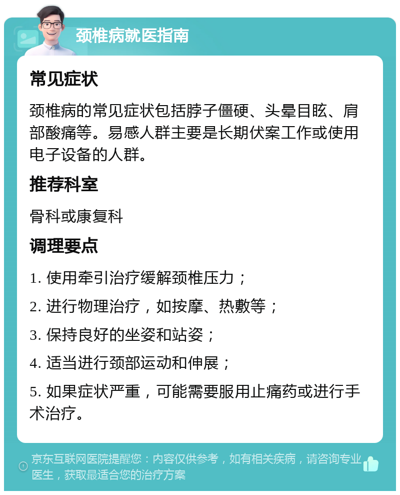 颈椎病就医指南 常见症状 颈椎病的常见症状包括脖子僵硬、头晕目眩、肩部酸痛等。易感人群主要是长期伏案工作或使用电子设备的人群。 推荐科室 骨科或康复科 调理要点 1. 使用牵引治疗缓解颈椎压力； 2. 进行物理治疗，如按摩、热敷等； 3. 保持良好的坐姿和站姿； 4. 适当进行颈部运动和伸展； 5. 如果症状严重，可能需要服用止痛药或进行手术治疗。