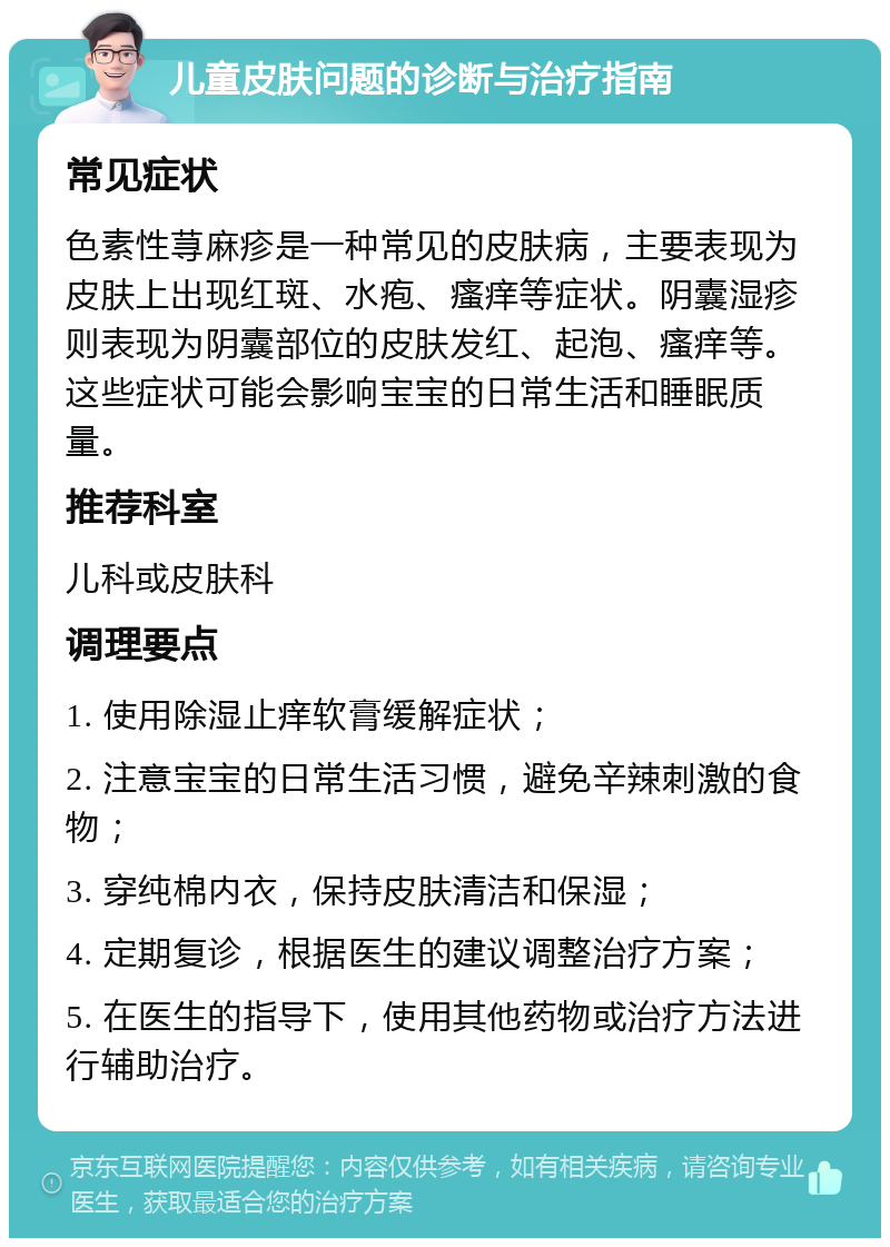 儿童皮肤问题的诊断与治疗指南 常见症状 色素性荨麻疹是一种常见的皮肤病，主要表现为皮肤上出现红斑、水疱、瘙痒等症状。阴囊湿疹则表现为阴囊部位的皮肤发红、起泡、瘙痒等。这些症状可能会影响宝宝的日常生活和睡眠质量。 推荐科室 儿科或皮肤科 调理要点 1. 使用除湿止痒软膏缓解症状； 2. 注意宝宝的日常生活习惯，避免辛辣刺激的食物； 3. 穿纯棉内衣，保持皮肤清洁和保湿； 4. 定期复诊，根据医生的建议调整治疗方案； 5. 在医生的指导下，使用其他药物或治疗方法进行辅助治疗。