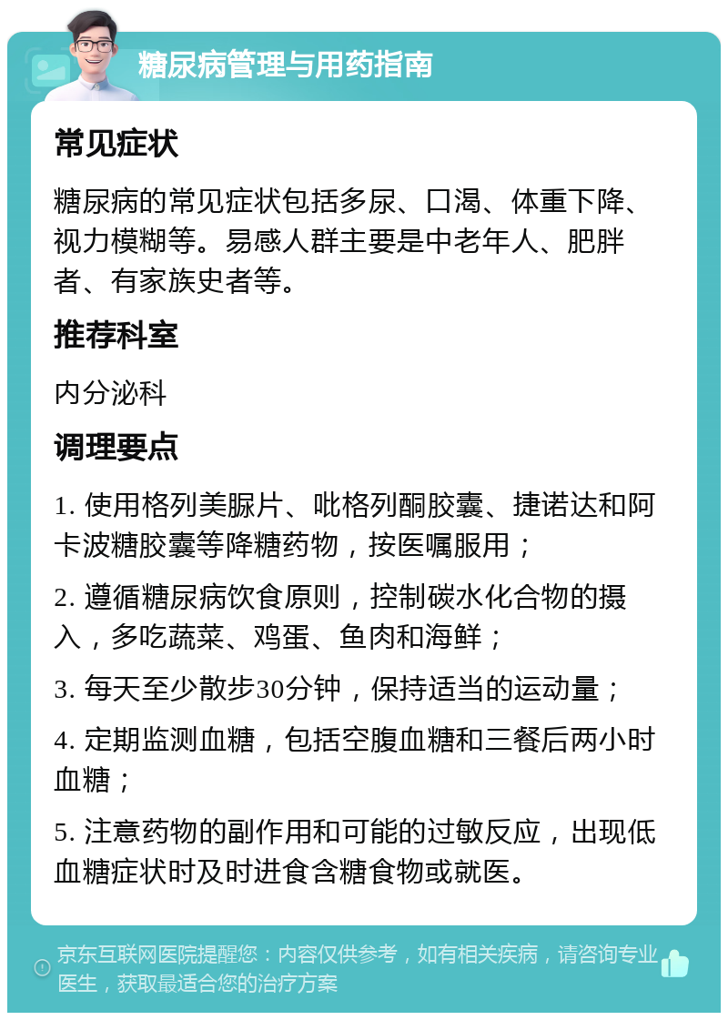 糖尿病管理与用药指南 常见症状 糖尿病的常见症状包括多尿、口渴、体重下降、视力模糊等。易感人群主要是中老年人、肥胖者、有家族史者等。 推荐科室 内分泌科 调理要点 1. 使用格列美脲片、吡格列酮胶囊、捷诺达和阿卡波糖胶囊等降糖药物，按医嘱服用； 2. 遵循糖尿病饮食原则，控制碳水化合物的摄入，多吃蔬菜、鸡蛋、鱼肉和海鲜； 3. 每天至少散步30分钟，保持适当的运动量； 4. 定期监测血糖，包括空腹血糖和三餐后两小时血糖； 5. 注意药物的副作用和可能的过敏反应，出现低血糖症状时及时进食含糖食物或就医。