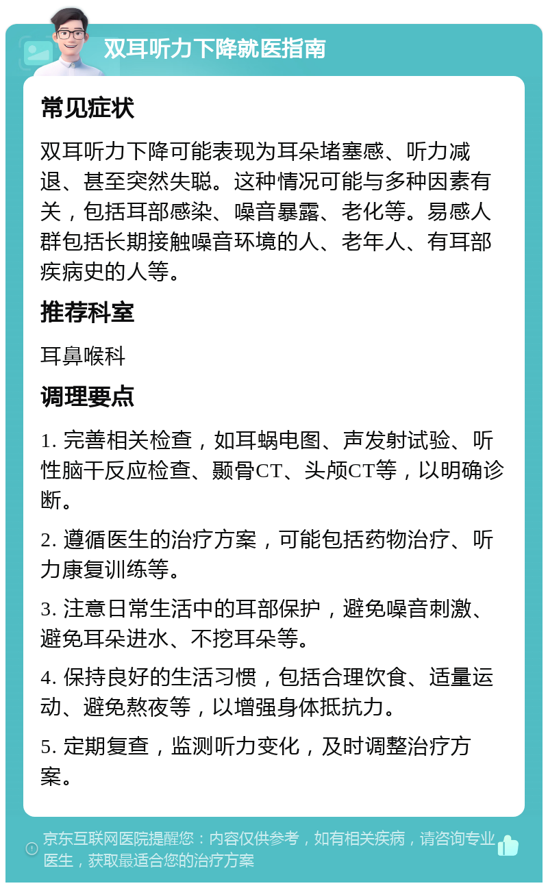 双耳听力下降就医指南 常见症状 双耳听力下降可能表现为耳朵堵塞感、听力减退、甚至突然失聪。这种情况可能与多种因素有关，包括耳部感染、噪音暴露、老化等。易感人群包括长期接触噪音环境的人、老年人、有耳部疾病史的人等。 推荐科室 耳鼻喉科 调理要点 1. 完善相关检查，如耳蜗电图、声发射试验、听性脑干反应检查、颞骨CT、头颅CT等，以明确诊断。 2. 遵循医生的治疗方案，可能包括药物治疗、听力康复训练等。 3. 注意日常生活中的耳部保护，避免噪音刺激、避免耳朵进水、不挖耳朵等。 4. 保持良好的生活习惯，包括合理饮食、适量运动、避免熬夜等，以增强身体抵抗力。 5. 定期复查，监测听力变化，及时调整治疗方案。