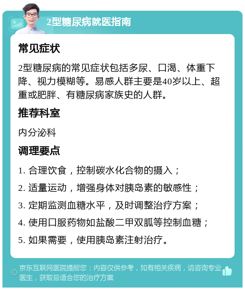 2型糖尿病就医指南 常见症状 2型糖尿病的常见症状包括多尿、口渴、体重下降、视力模糊等。易感人群主要是40岁以上、超重或肥胖、有糖尿病家族史的人群。 推荐科室 内分泌科 调理要点 1. 合理饮食，控制碳水化合物的摄入； 2. 适量运动，增强身体对胰岛素的敏感性； 3. 定期监测血糖水平，及时调整治疗方案； 4. 使用口服药物如盐酸二甲双胍等控制血糖； 5. 如果需要，使用胰岛素注射治疗。