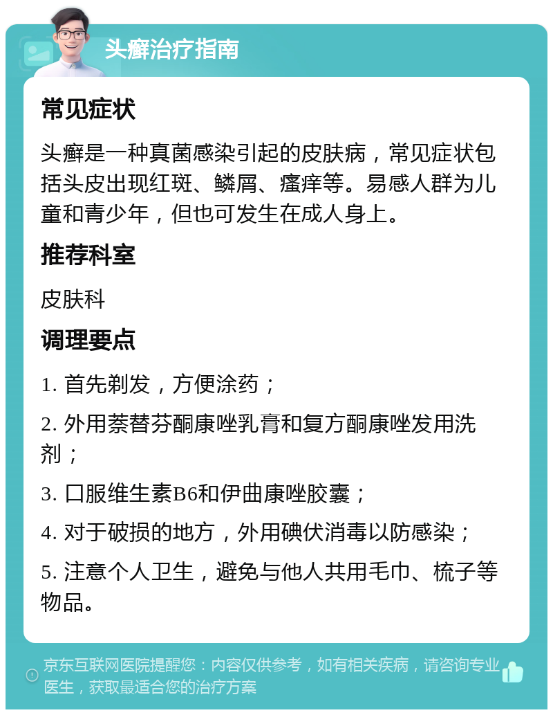 头癣治疗指南 常见症状 头癣是一种真菌感染引起的皮肤病，常见症状包括头皮出现红斑、鳞屑、瘙痒等。易感人群为儿童和青少年，但也可发生在成人身上。 推荐科室 皮肤科 调理要点 1. 首先剃发，方便涂药； 2. 外用萘替芬酮康唑乳膏和复方酮康唑发用洗剂； 3. 口服维生素B6和伊曲康唑胶囊； 4. 对于破损的地方，外用碘伏消毒以防感染； 5. 注意个人卫生，避免与他人共用毛巾、梳子等物品。