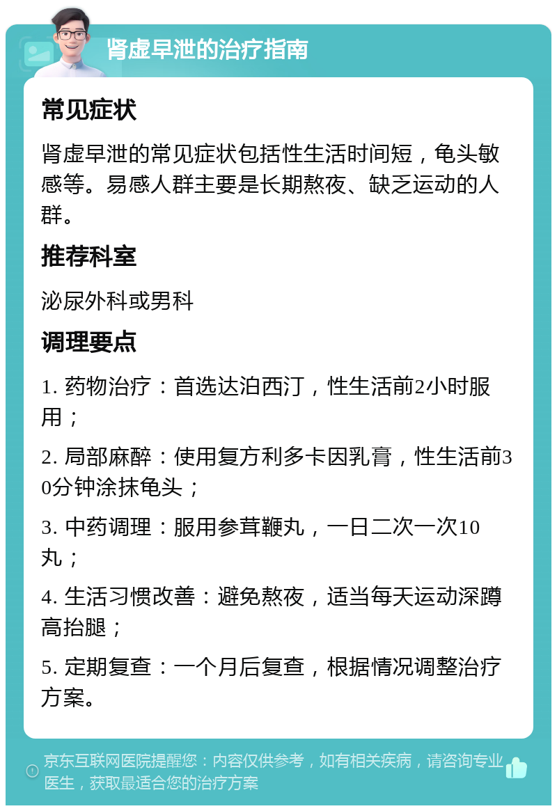 肾虚早泄的治疗指南 常见症状 肾虚早泄的常见症状包括性生活时间短，龟头敏感等。易感人群主要是长期熬夜、缺乏运动的人群。 推荐科室 泌尿外科或男科 调理要点 1. 药物治疗：首选达泊西汀，性生活前2小时服用； 2. 局部麻醉：使用复方利多卡因乳膏，性生活前30分钟涂抹龟头； 3. 中药调理：服用参茸鞭丸，一日二次一次10丸； 4. 生活习惯改善：避免熬夜，适当每天运动深蹲高抬腿； 5. 定期复查：一个月后复查，根据情况调整治疗方案。