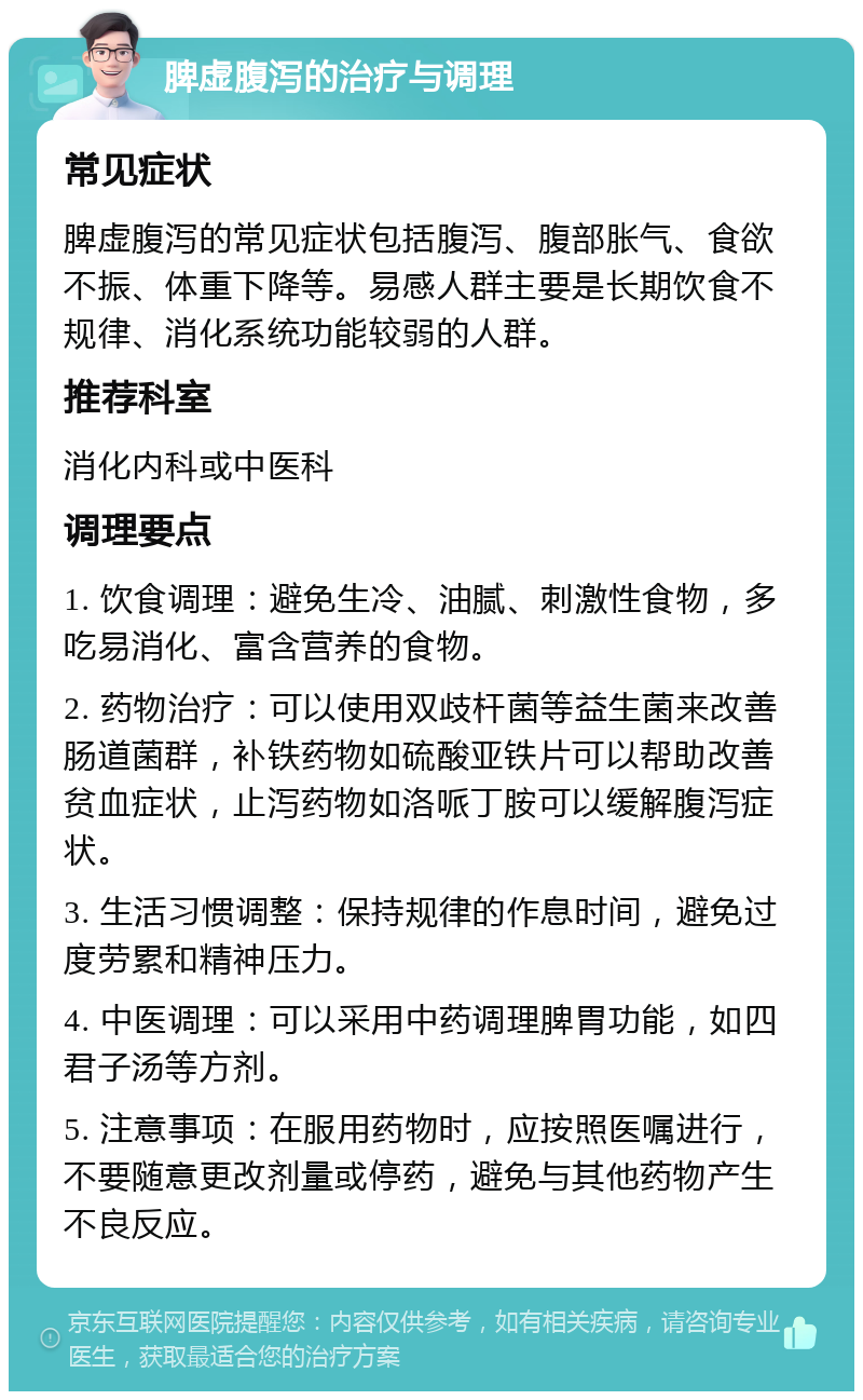 脾虚腹泻的治疗与调理 常见症状 脾虚腹泻的常见症状包括腹泻、腹部胀气、食欲不振、体重下降等。易感人群主要是长期饮食不规律、消化系统功能较弱的人群。 推荐科室 消化内科或中医科 调理要点 1. 饮食调理：避免生冷、油腻、刺激性食物，多吃易消化、富含营养的食物。 2. 药物治疗：可以使用双歧杆菌等益生菌来改善肠道菌群，补铁药物如硫酸亚铁片可以帮助改善贫血症状，止泻药物如洛哌丁胺可以缓解腹泻症状。 3. 生活习惯调整：保持规律的作息时间，避免过度劳累和精神压力。 4. 中医调理：可以采用中药调理脾胃功能，如四君子汤等方剂。 5. 注意事项：在服用药物时，应按照医嘱进行，不要随意更改剂量或停药，避免与其他药物产生不良反应。