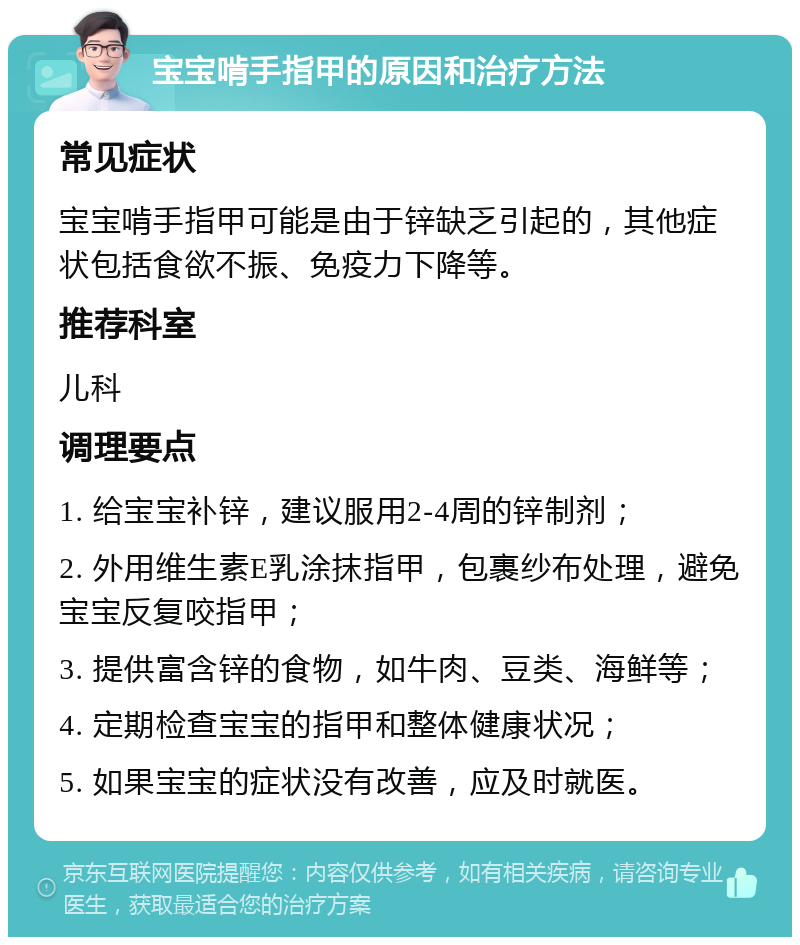 宝宝啃手指甲的原因和治疗方法 常见症状 宝宝啃手指甲可能是由于锌缺乏引起的，其他症状包括食欲不振、免疫力下降等。 推荐科室 儿科 调理要点 1. 给宝宝补锌，建议服用2-4周的锌制剂； 2. 外用维生素E乳涂抹指甲，包裹纱布处理，避免宝宝反复咬指甲； 3. 提供富含锌的食物，如牛肉、豆类、海鲜等； 4. 定期检查宝宝的指甲和整体健康状况； 5. 如果宝宝的症状没有改善，应及时就医。