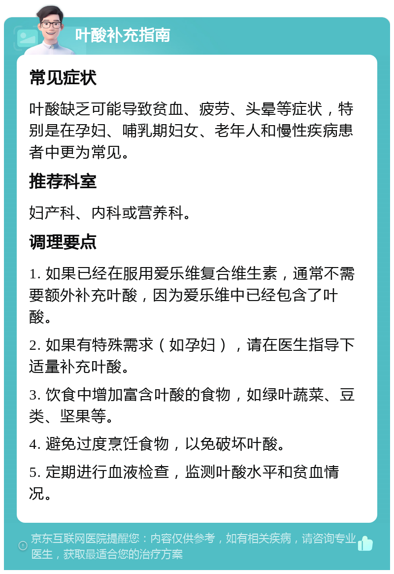 叶酸补充指南 常见症状 叶酸缺乏可能导致贫血、疲劳、头晕等症状，特别是在孕妇、哺乳期妇女、老年人和慢性疾病患者中更为常见。 推荐科室 妇产科、内科或营养科。 调理要点 1. 如果已经在服用爱乐维复合维生素，通常不需要额外补充叶酸，因为爱乐维中已经包含了叶酸。 2. 如果有特殊需求（如孕妇），请在医生指导下适量补充叶酸。 3. 饮食中增加富含叶酸的食物，如绿叶蔬菜、豆类、坚果等。 4. 避免过度烹饪食物，以免破坏叶酸。 5. 定期进行血液检查，监测叶酸水平和贫血情况。