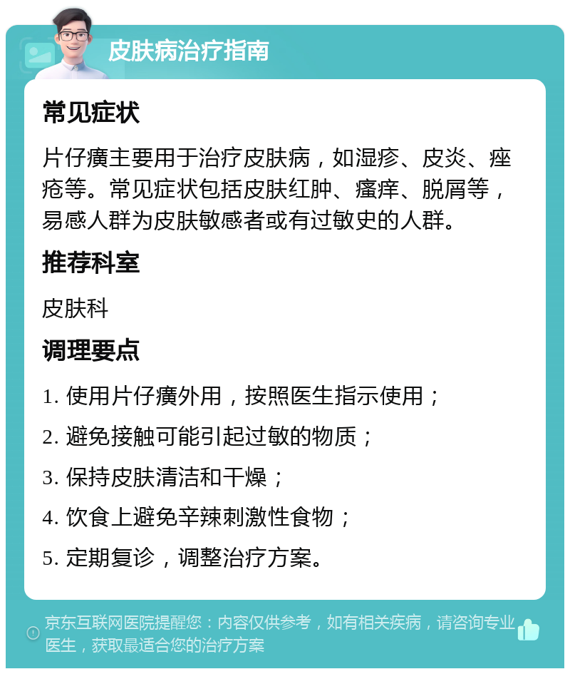 皮肤病治疗指南 常见症状 片仔癀主要用于治疗皮肤病，如湿疹、皮炎、痤疮等。常见症状包括皮肤红肿、瘙痒、脱屑等，易感人群为皮肤敏感者或有过敏史的人群。 推荐科室 皮肤科 调理要点 1. 使用片仔癀外用，按照医生指示使用； 2. 避免接触可能引起过敏的物质； 3. 保持皮肤清洁和干燥； 4. 饮食上避免辛辣刺激性食物； 5. 定期复诊，调整治疗方案。