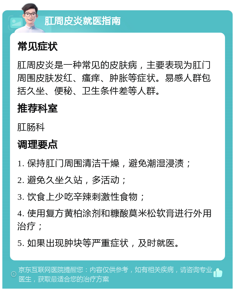 肛周皮炎就医指南 常见症状 肛周皮炎是一种常见的皮肤病，主要表现为肛门周围皮肤发红、瘙痒、肿胀等症状。易感人群包括久坐、便秘、卫生条件差等人群。 推荐科室 肛肠科 调理要点 1. 保持肛门周围清洁干燥，避免潮湿浸渍； 2. 避免久坐久站，多活动； 3. 饮食上少吃辛辣刺激性食物； 4. 使用复方黄柏涂剂和糠酸莫米松软膏进行外用治疗； 5. 如果出现肿块等严重症状，及时就医。