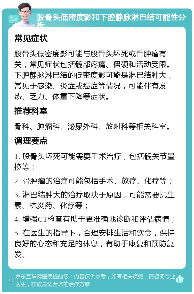 股骨头低密度影和下腔静脉淋巴结可能性分析 常见症状 股骨头低密度影可能与股骨头坏死或骨肿瘤有关，常见症状包括髋部疼痛、僵硬和活动受限。下腔静脉淋巴结的低密度影可能是淋巴结肿大，常见于感染、炎症或癌症等情况，可能伴有发热、乏力、体重下降等症状。 推荐科室 骨科、肿瘤科、泌尿外科、放射科等相关科室。 调理要点 1. 股骨头坏死可能需要手术治疗，包括髋关节置换等； 2. 骨肿瘤的治疗可能包括手术、放疗、化疗等； 3. 淋巴结肿大的治疗取决于原因，可能需要抗生素、抗炎药、化疗等； 4. 增强CT检查有助于更准确地诊断和评估病情； 5. 在医生的指导下，合理安排生活和饮食，保持良好的心态和充足的休息，有助于康复和预防复发。