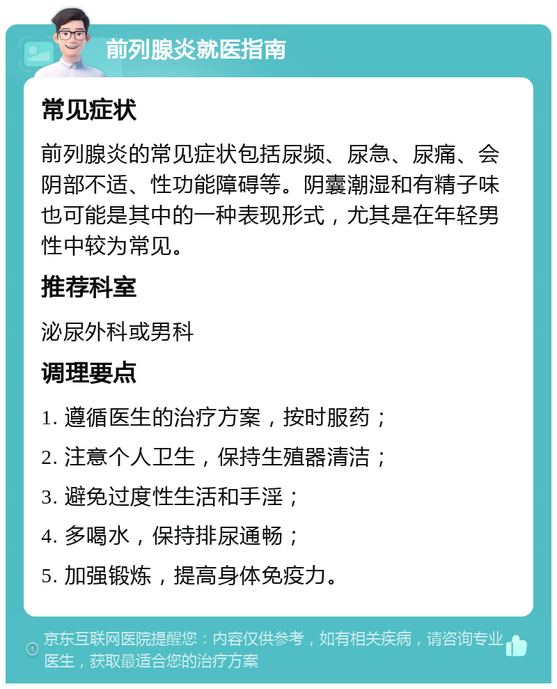 前列腺炎就医指南 常见症状 前列腺炎的常见症状包括尿频、尿急、尿痛、会阴部不适、性功能障碍等。阴囊潮湿和有精子味也可能是其中的一种表现形式，尤其是在年轻男性中较为常见。 推荐科室 泌尿外科或男科 调理要点 1. 遵循医生的治疗方案，按时服药； 2. 注意个人卫生，保持生殖器清洁； 3. 避免过度性生活和手淫； 4. 多喝水，保持排尿通畅； 5. 加强锻炼，提高身体免疫力。