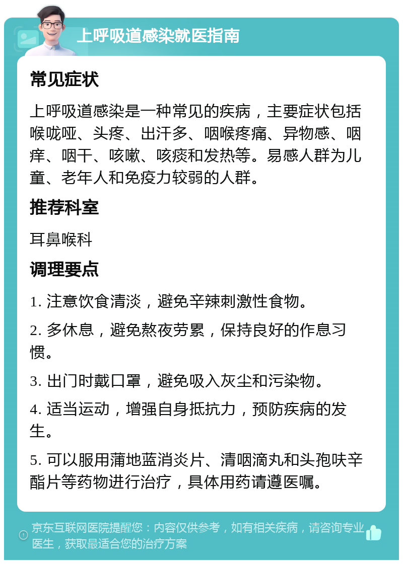 上呼吸道感染就医指南 常见症状 上呼吸道感染是一种常见的疾病，主要症状包括喉咙哑、头疼、出汗多、咽喉疼痛、异物感、咽痒、咽干、咳嗽、咳痰和发热等。易感人群为儿童、老年人和免疫力较弱的人群。 推荐科室 耳鼻喉科 调理要点 1. 注意饮食清淡，避免辛辣刺激性食物。 2. 多休息，避免熬夜劳累，保持良好的作息习惯。 3. 出门时戴口罩，避免吸入灰尘和污染物。 4. 适当运动，增强自身抵抗力，预防疾病的发生。 5. 可以服用蒲地蓝消炎片、清咽滴丸和头孢呋辛酯片等药物进行治疗，具体用药请遵医嘱。