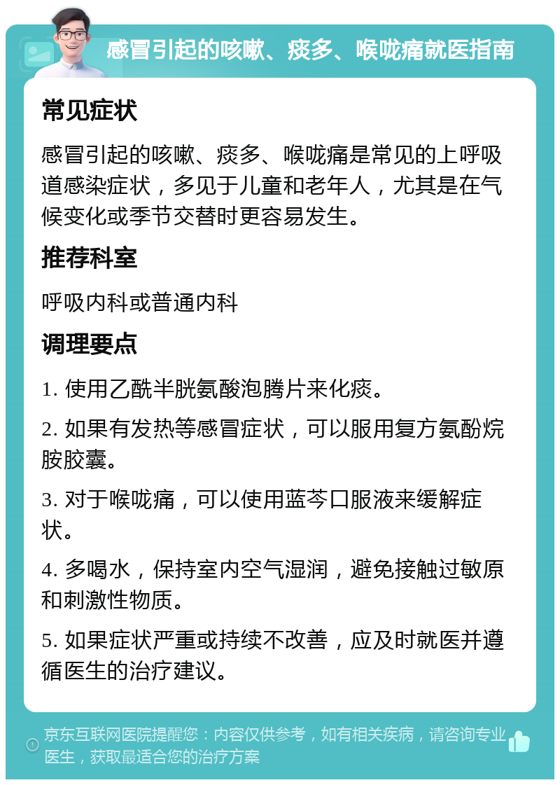 感冒引起的咳嗽、痰多、喉咙痛就医指南 常见症状 感冒引起的咳嗽、痰多、喉咙痛是常见的上呼吸道感染症状，多见于儿童和老年人，尤其是在气候变化或季节交替时更容易发生。 推荐科室 呼吸内科或普通内科 调理要点 1. 使用乙酰半胱氨酸泡腾片来化痰。 2. 如果有发热等感冒症状，可以服用复方氨酚烷胺胶囊。 3. 对于喉咙痛，可以使用蓝芩口服液来缓解症状。 4. 多喝水，保持室内空气湿润，避免接触过敏原和刺激性物质。 5. 如果症状严重或持续不改善，应及时就医并遵循医生的治疗建议。