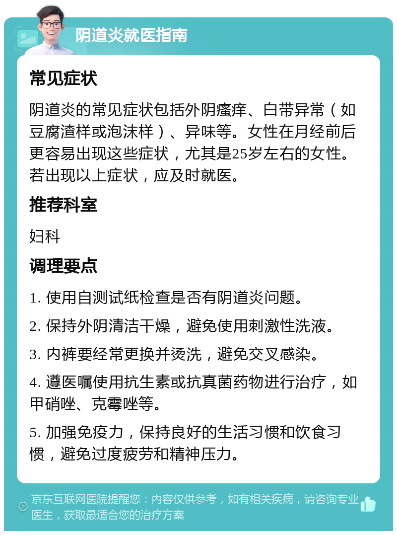 阴道炎就医指南 常见症状 阴道炎的常见症状包括外阴瘙痒、白带异常（如豆腐渣样或泡沫样）、异味等。女性在月经前后更容易出现这些症状，尤其是25岁左右的女性。若出现以上症状，应及时就医。 推荐科室 妇科 调理要点 1. 使用自测试纸检查是否有阴道炎问题。 2. 保持外阴清洁干燥，避免使用刺激性洗液。 3. 内裤要经常更换并烫洗，避免交叉感染。 4. 遵医嘱使用抗生素或抗真菌药物进行治疗，如甲硝唑、克霉唑等。 5. 加强免疫力，保持良好的生活习惯和饮食习惯，避免过度疲劳和精神压力。