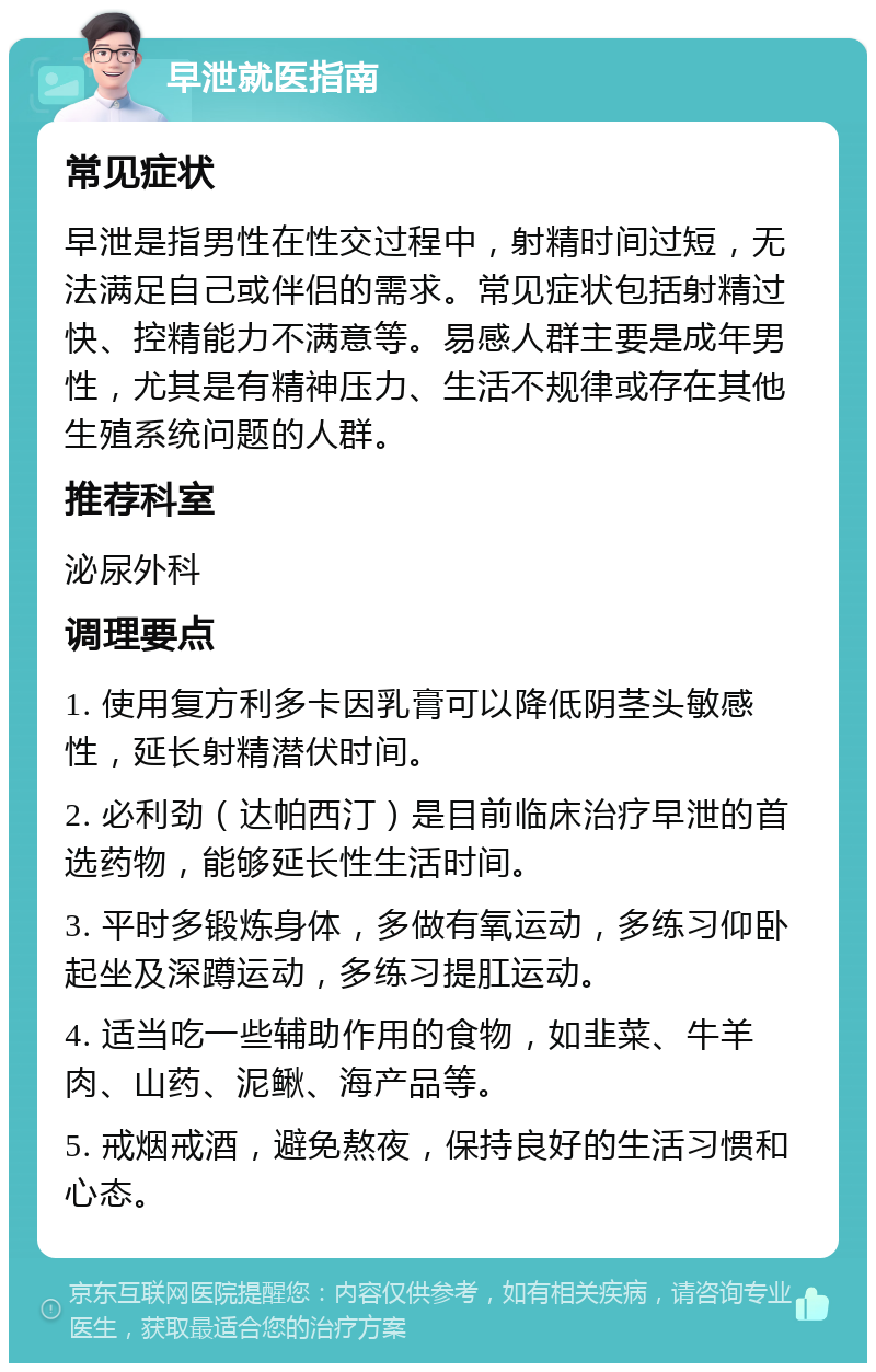 早泄就医指南 常见症状 早泄是指男性在性交过程中，射精时间过短，无法满足自己或伴侣的需求。常见症状包括射精过快、控精能力不满意等。易感人群主要是成年男性，尤其是有精神压力、生活不规律或存在其他生殖系统问题的人群。 推荐科室 泌尿外科 调理要点 1. 使用复方利多卡因乳膏可以降低阴茎头敏感性，延长射精潜伏时间。 2. 必利劲（达帕西汀）是目前临床治疗早泄的首选药物，能够延长性生活时间。 3. 平时多锻炼身体，多做有氧运动，多练习仰卧起坐及深蹲运动，多练习提肛运动。 4. 适当吃一些辅助作用的食物，如韭菜、牛羊肉、山药、泥鳅、海产品等。 5. 戒烟戒酒，避免熬夜，保持良好的生活习惯和心态。