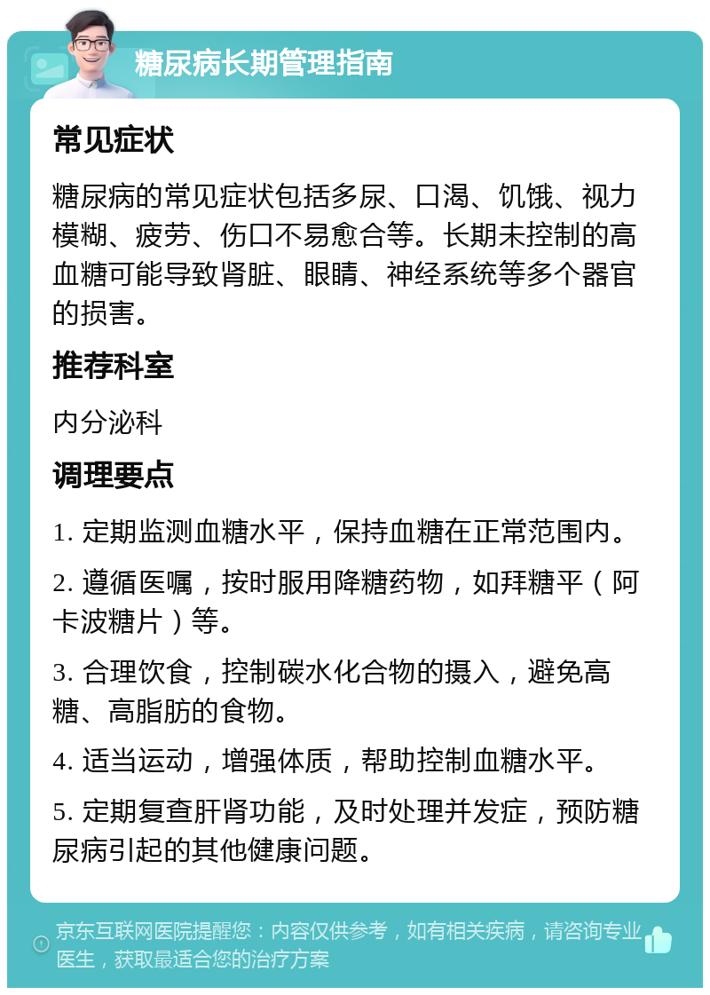 糖尿病长期管理指南 常见症状 糖尿病的常见症状包括多尿、口渴、饥饿、视力模糊、疲劳、伤口不易愈合等。长期未控制的高血糖可能导致肾脏、眼睛、神经系统等多个器官的损害。 推荐科室 内分泌科 调理要点 1. 定期监测血糖水平，保持血糖在正常范围内。 2. 遵循医嘱，按时服用降糖药物，如拜糖平（阿卡波糖片）等。 3. 合理饮食，控制碳水化合物的摄入，避免高糖、高脂肪的食物。 4. 适当运动，增强体质，帮助控制血糖水平。 5. 定期复查肝肾功能，及时处理并发症，预防糖尿病引起的其他健康问题。