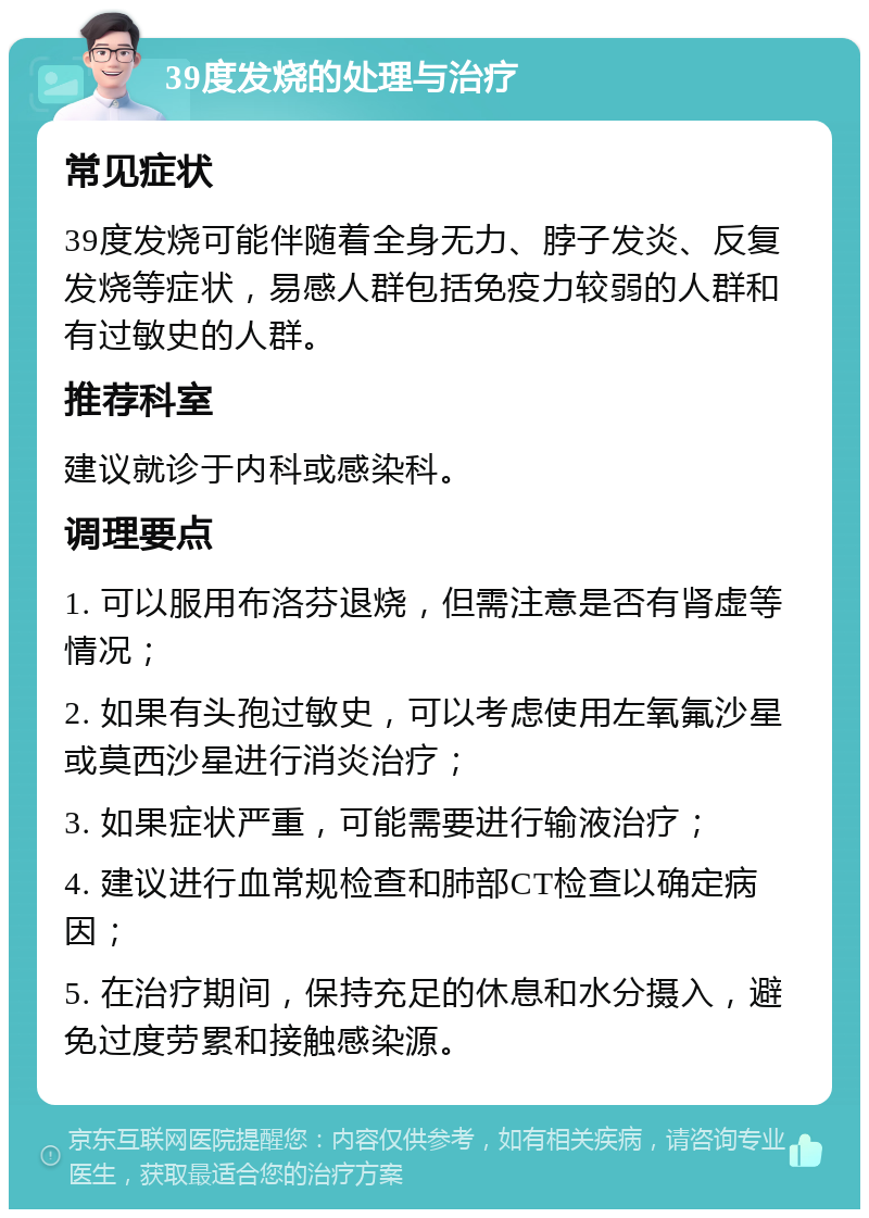 39度发烧的处理与治疗 常见症状 39度发烧可能伴随着全身无力、脖子发炎、反复发烧等症状，易感人群包括免疫力较弱的人群和有过敏史的人群。 推荐科室 建议就诊于内科或感染科。 调理要点 1. 可以服用布洛芬退烧，但需注意是否有肾虚等情况； 2. 如果有头孢过敏史，可以考虑使用左氧氟沙星或莫西沙星进行消炎治疗； 3. 如果症状严重，可能需要进行输液治疗； 4. 建议进行血常规检查和肺部CT检查以确定病因； 5. 在治疗期间，保持充足的休息和水分摄入，避免过度劳累和接触感染源。