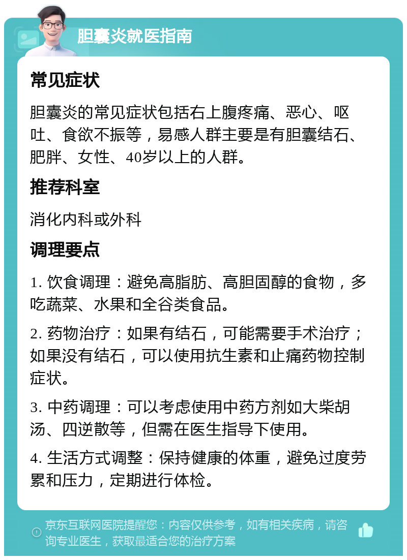 胆囊炎就医指南 常见症状 胆囊炎的常见症状包括右上腹疼痛、恶心、呕吐、食欲不振等，易感人群主要是有胆囊结石、肥胖、女性、40岁以上的人群。 推荐科室 消化内科或外科 调理要点 1. 饮食调理：避免高脂肪、高胆固醇的食物，多吃蔬菜、水果和全谷类食品。 2. 药物治疗：如果有结石，可能需要手术治疗；如果没有结石，可以使用抗生素和止痛药物控制症状。 3. 中药调理：可以考虑使用中药方剂如大柴胡汤、四逆散等，但需在医生指导下使用。 4. 生活方式调整：保持健康的体重，避免过度劳累和压力，定期进行体检。