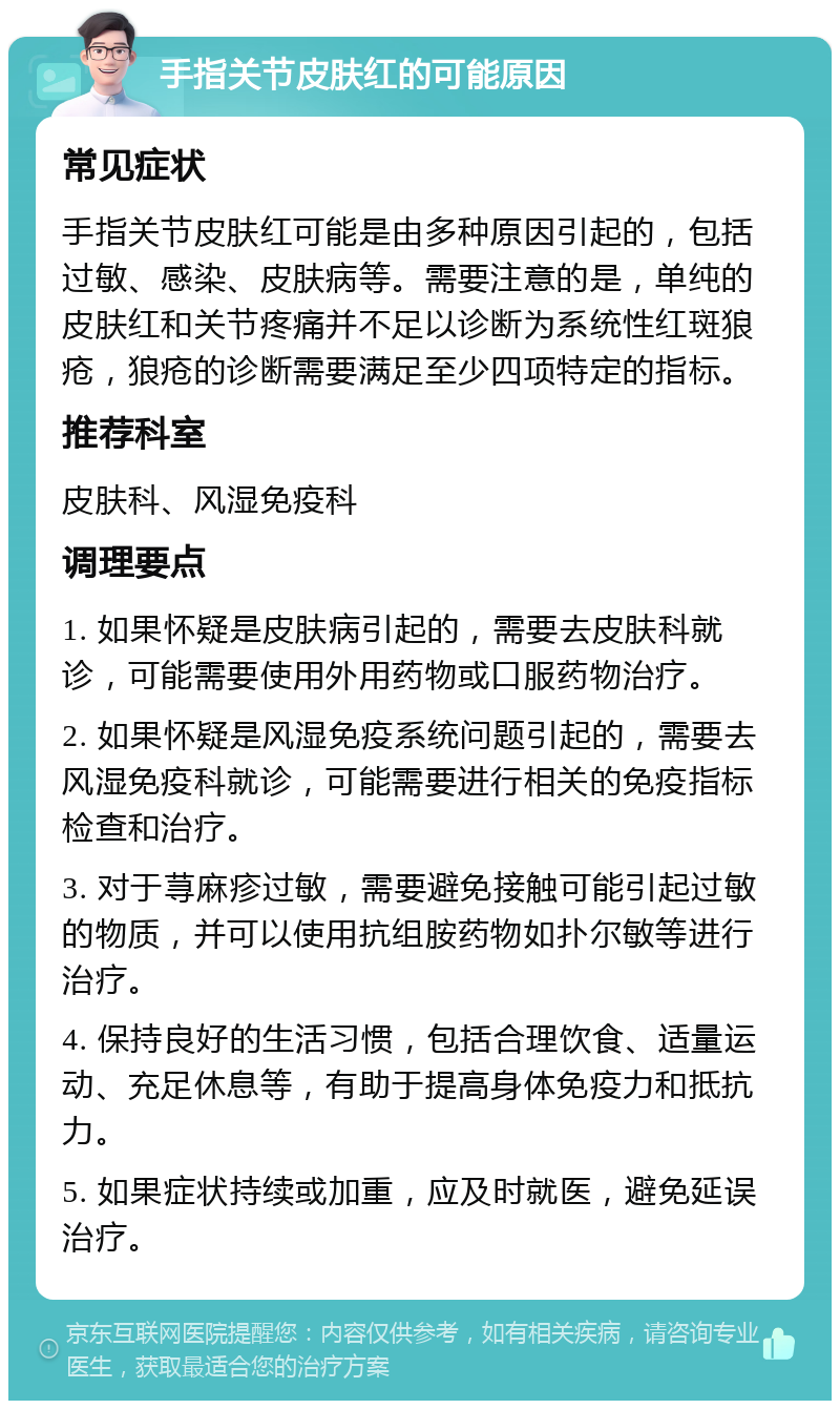 手指关节皮肤红的可能原因 常见症状 手指关节皮肤红可能是由多种原因引起的，包括过敏、感染、皮肤病等。需要注意的是，单纯的皮肤红和关节疼痛并不足以诊断为系统性红斑狼疮，狼疮的诊断需要满足至少四项特定的指标。 推荐科室 皮肤科、风湿免疫科 调理要点 1. 如果怀疑是皮肤病引起的，需要去皮肤科就诊，可能需要使用外用药物或口服药物治疗。 2. 如果怀疑是风湿免疫系统问题引起的，需要去风湿免疫科就诊，可能需要进行相关的免疫指标检查和治疗。 3. 对于荨麻疹过敏，需要避免接触可能引起过敏的物质，并可以使用抗组胺药物如扑尔敏等进行治疗。 4. 保持良好的生活习惯，包括合理饮食、适量运动、充足休息等，有助于提高身体免疫力和抵抗力。 5. 如果症状持续或加重，应及时就医，避免延误治疗。