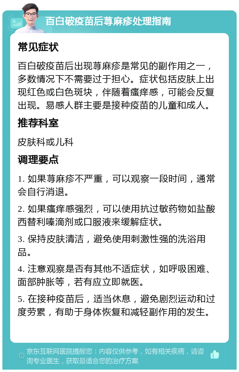 百白破疫苗后荨麻疹处理指南 常见症状 百白破疫苗后出现荨麻疹是常见的副作用之一，多数情况下不需要过于担心。症状包括皮肤上出现红色或白色斑块，伴随着瘙痒感，可能会反复出现。易感人群主要是接种疫苗的儿童和成人。 推荐科室 皮肤科或儿科 调理要点 1. 如果荨麻疹不严重，可以观察一段时间，通常会自行消退。 2. 如果瘙痒感强烈，可以使用抗过敏药物如盐酸西替利嗪滴剂或口服液来缓解症状。 3. 保持皮肤清洁，避免使用刺激性强的洗浴用品。 4. 注意观察是否有其他不适症状，如呼吸困难、面部肿胀等，若有应立即就医。 5. 在接种疫苗后，适当休息，避免剧烈运动和过度劳累，有助于身体恢复和减轻副作用的发生。