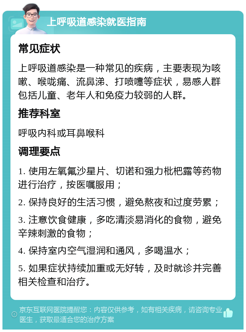 上呼吸道感染就医指南 常见症状 上呼吸道感染是一种常见的疾病，主要表现为咳嗽、喉咙痛、流鼻涕、打喷嚏等症状，易感人群包括儿童、老年人和免疫力较弱的人群。 推荐科室 呼吸内科或耳鼻喉科 调理要点 1. 使用左氧氟沙星片、切诺和强力枇杷露等药物进行治疗，按医嘱服用； 2. 保持良好的生活习惯，避免熬夜和过度劳累； 3. 注意饮食健康，多吃清淡易消化的食物，避免辛辣刺激的食物； 4. 保持室内空气湿润和通风，多喝温水； 5. 如果症状持续加重或无好转，及时就诊并完善相关检查和治疗。