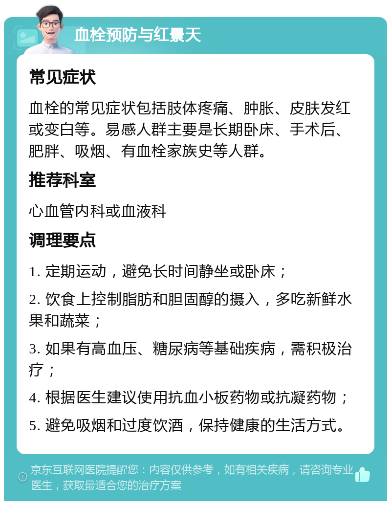 血栓预防与红景天 常见症状 血栓的常见症状包括肢体疼痛、肿胀、皮肤发红或变白等。易感人群主要是长期卧床、手术后、肥胖、吸烟、有血栓家族史等人群。 推荐科室 心血管内科或血液科 调理要点 1. 定期运动，避免长时间静坐或卧床； 2. 饮食上控制脂肪和胆固醇的摄入，多吃新鲜水果和蔬菜； 3. 如果有高血压、糖尿病等基础疾病，需积极治疗； 4. 根据医生建议使用抗血小板药物或抗凝药物； 5. 避免吸烟和过度饮酒，保持健康的生活方式。