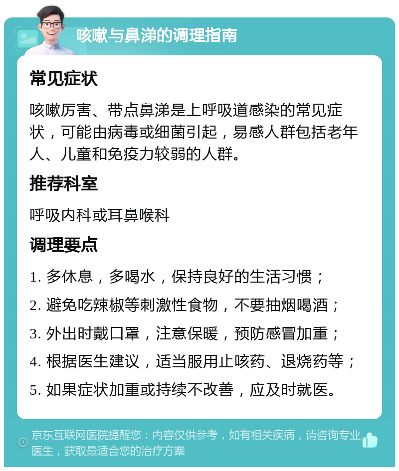 咳嗽与鼻涕的调理指南 常见症状 咳嗽厉害、带点鼻涕是上呼吸道感染的常见症状，可能由病毒或细菌引起，易感人群包括老年人、儿童和免疫力较弱的人群。 推荐科室 呼吸内科或耳鼻喉科 调理要点 1. 多休息，多喝水，保持良好的生活习惯； 2. 避免吃辣椒等刺激性食物，不要抽烟喝酒； 3. 外出时戴口罩，注意保暖，预防感冒加重； 4. 根据医生建议，适当服用止咳药、退烧药等； 5. 如果症状加重或持续不改善，应及时就医。