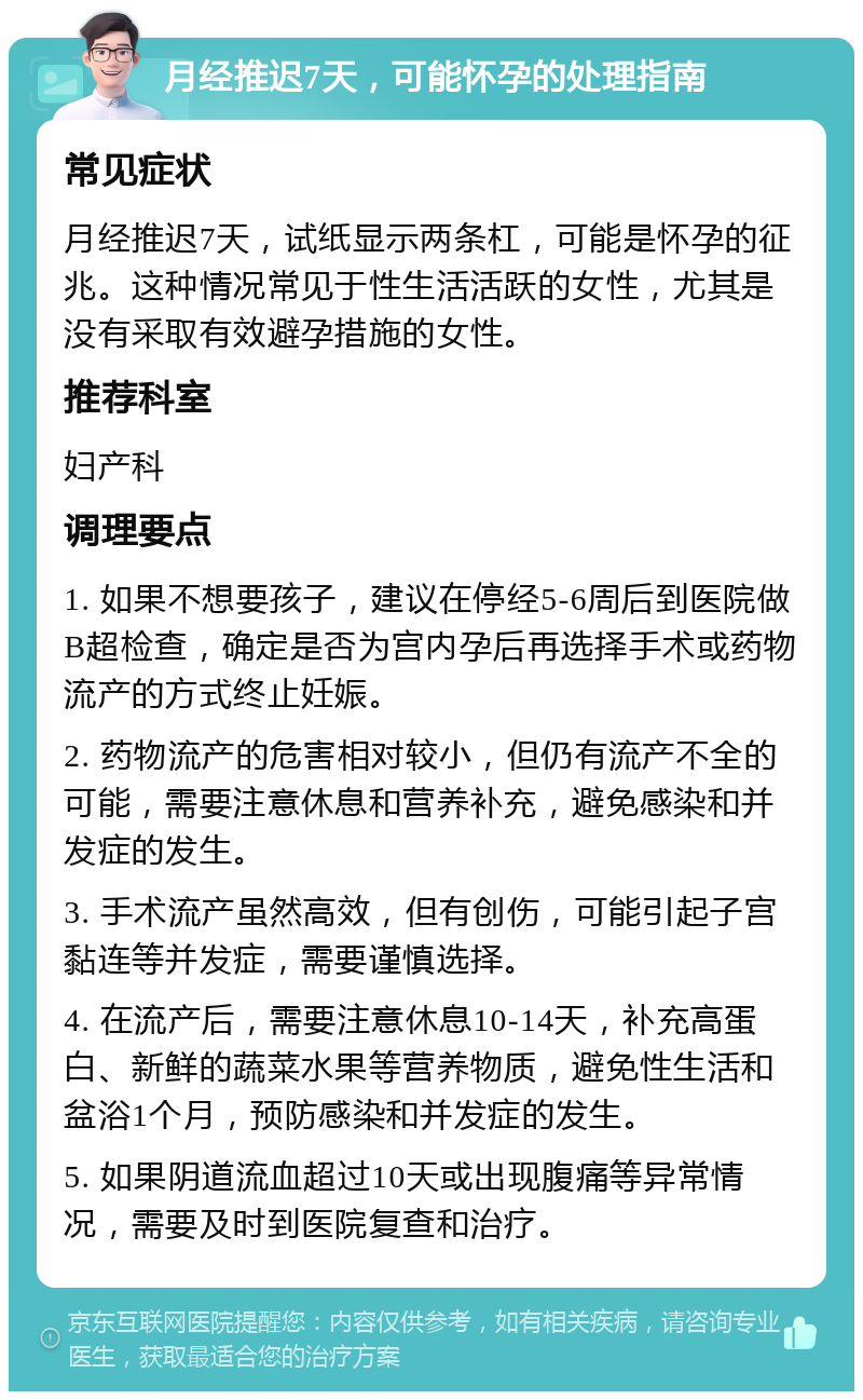 月经推迟7天，可能怀孕的处理指南 常见症状 月经推迟7天，试纸显示两条杠，可能是怀孕的征兆。这种情况常见于性生活活跃的女性，尤其是没有采取有效避孕措施的女性。 推荐科室 妇产科 调理要点 1. 如果不想要孩子，建议在停经5-6周后到医院做B超检查，确定是否为宫内孕后再选择手术或药物流产的方式终止妊娠。 2. 药物流产的危害相对较小，但仍有流产不全的可能，需要注意休息和营养补充，避免感染和并发症的发生。 3. 手术流产虽然高效，但有创伤，可能引起子宫黏连等并发症，需要谨慎选择。 4. 在流产后，需要注意休息10-14天，补充高蛋白、新鲜的蔬菜水果等营养物质，避免性生活和盆浴1个月，预防感染和并发症的发生。 5. 如果阴道流血超过10天或出现腹痛等异常情况，需要及时到医院复查和治疗。