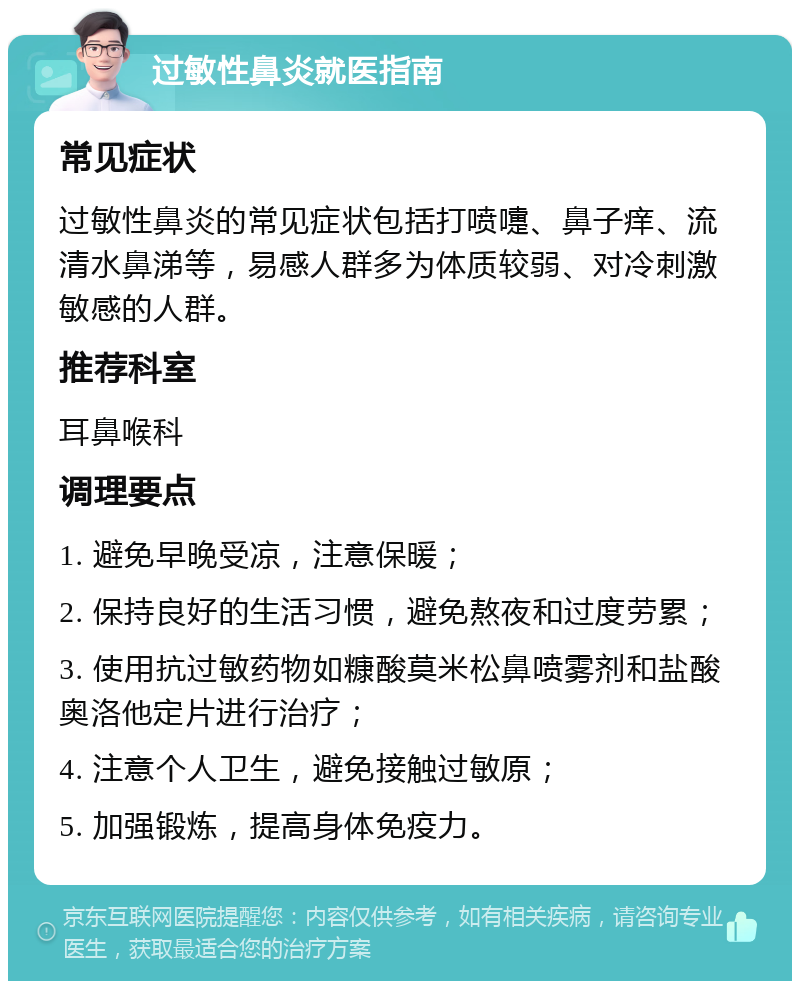 过敏性鼻炎就医指南 常见症状 过敏性鼻炎的常见症状包括打喷嚏、鼻子痒、流清水鼻涕等，易感人群多为体质较弱、对冷刺激敏感的人群。 推荐科室 耳鼻喉科 调理要点 1. 避免早晚受凉，注意保暖； 2. 保持良好的生活习惯，避免熬夜和过度劳累； 3. 使用抗过敏药物如糠酸莫米松鼻喷雾剂和盐酸奥洛他定片进行治疗； 4. 注意个人卫生，避免接触过敏原； 5. 加强锻炼，提高身体免疫力。