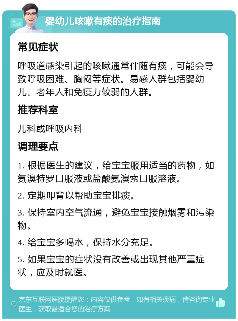 婴幼儿咳嗽有痰的治疗指南 常见症状 呼吸道感染引起的咳嗽通常伴随有痰，可能会导致呼吸困难、胸闷等症状。易感人群包括婴幼儿、老年人和免疫力较弱的人群。 推荐科室 儿科或呼吸内科 调理要点 1. 根据医生的建议，给宝宝服用适当的药物，如氨溴特罗口服液或盐酸氨溴索口服溶液。 2. 定期叩背以帮助宝宝排痰。 3. 保持室内空气流通，避免宝宝接触烟雾和污染物。 4. 给宝宝多喝水，保持水分充足。 5. 如果宝宝的症状没有改善或出现其他严重症状，应及时就医。