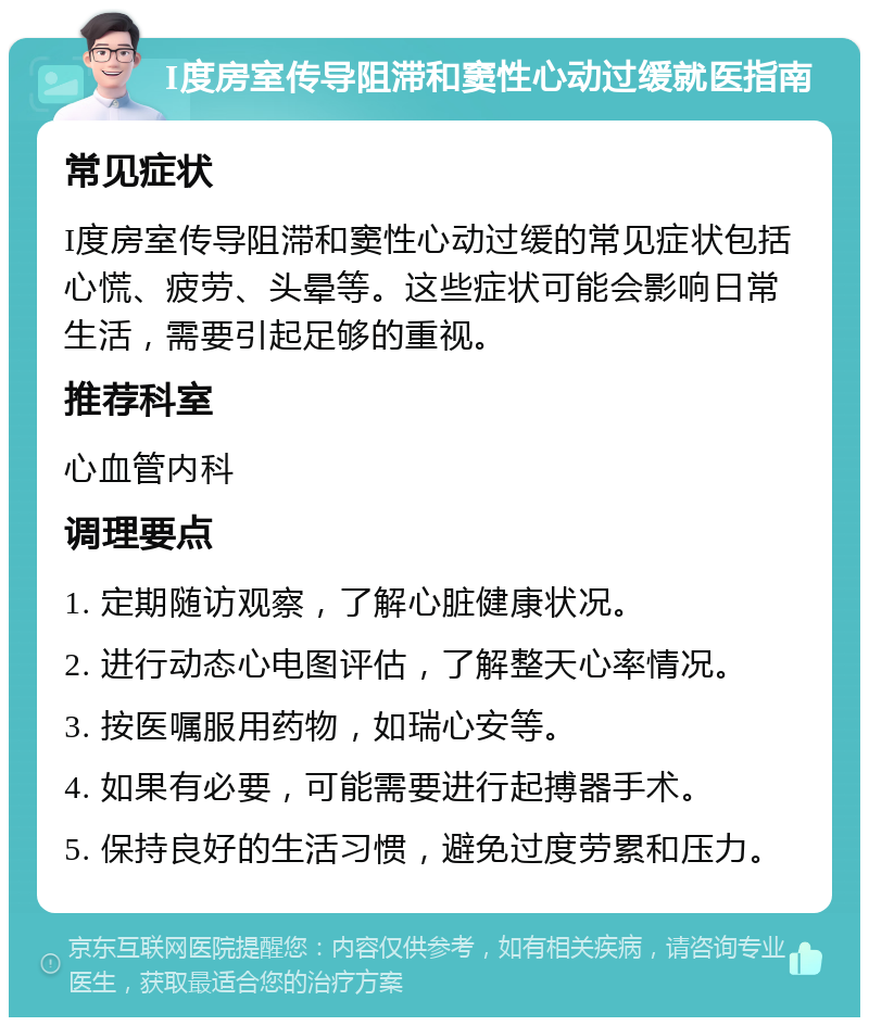 I度房室传导阻滞和窦性心动过缓就医指南 常见症状 I度房室传导阻滞和窦性心动过缓的常见症状包括心慌、疲劳、头晕等。这些症状可能会影响日常生活，需要引起足够的重视。 推荐科室 心血管内科 调理要点 1. 定期随访观察，了解心脏健康状况。 2. 进行动态心电图评估，了解整天心率情况。 3. 按医嘱服用药物，如瑞心安等。 4. 如果有必要，可能需要进行起搏器手术。 5. 保持良好的生活习惯，避免过度劳累和压力。