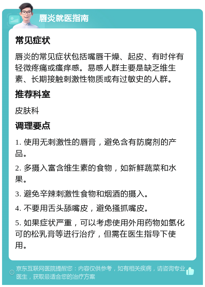 唇炎就医指南 常见症状 唇炎的常见症状包括嘴唇干燥、起皮、有时伴有轻微疼痛或瘙痒感。易感人群主要是缺乏维生素、长期接触刺激性物质或有过敏史的人群。 推荐科室 皮肤科 调理要点 1. 使用无刺激性的唇膏，避免含有防腐剂的产品。 2. 多摄入富含维生素的食物，如新鲜蔬菜和水果。 3. 避免辛辣刺激性食物和烟酒的摄入。 4. 不要用舌头舔嘴皮，避免搔抓嘴皮。 5. 如果症状严重，可以考虑使用外用药物如氢化可的松乳膏等进行治疗，但需在医生指导下使用。