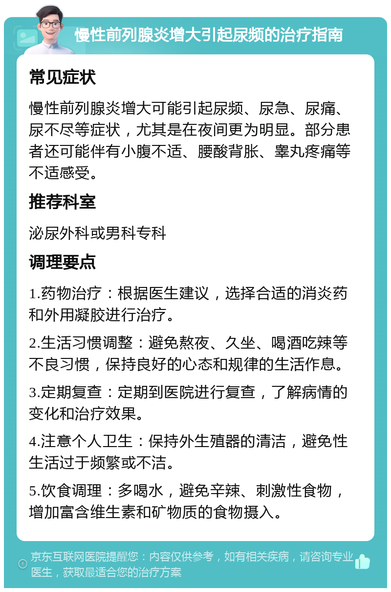 慢性前列腺炎增大引起尿频的治疗指南 常见症状 慢性前列腺炎增大可能引起尿频、尿急、尿痛、尿不尽等症状，尤其是在夜间更为明显。部分患者还可能伴有小腹不适、腰酸背胀、睾丸疼痛等不适感受。 推荐科室 泌尿外科或男科专科 调理要点 1.药物治疗：根据医生建议，选择合适的消炎药和外用凝胶进行治疗。 2.生活习惯调整：避免熬夜、久坐、喝酒吃辣等不良习惯，保持良好的心态和规律的生活作息。 3.定期复查：定期到医院进行复查，了解病情的变化和治疗效果。 4.注意个人卫生：保持外生殖器的清洁，避免性生活过于频繁或不洁。 5.饮食调理：多喝水，避免辛辣、刺激性食物，增加富含维生素和矿物质的食物摄入。