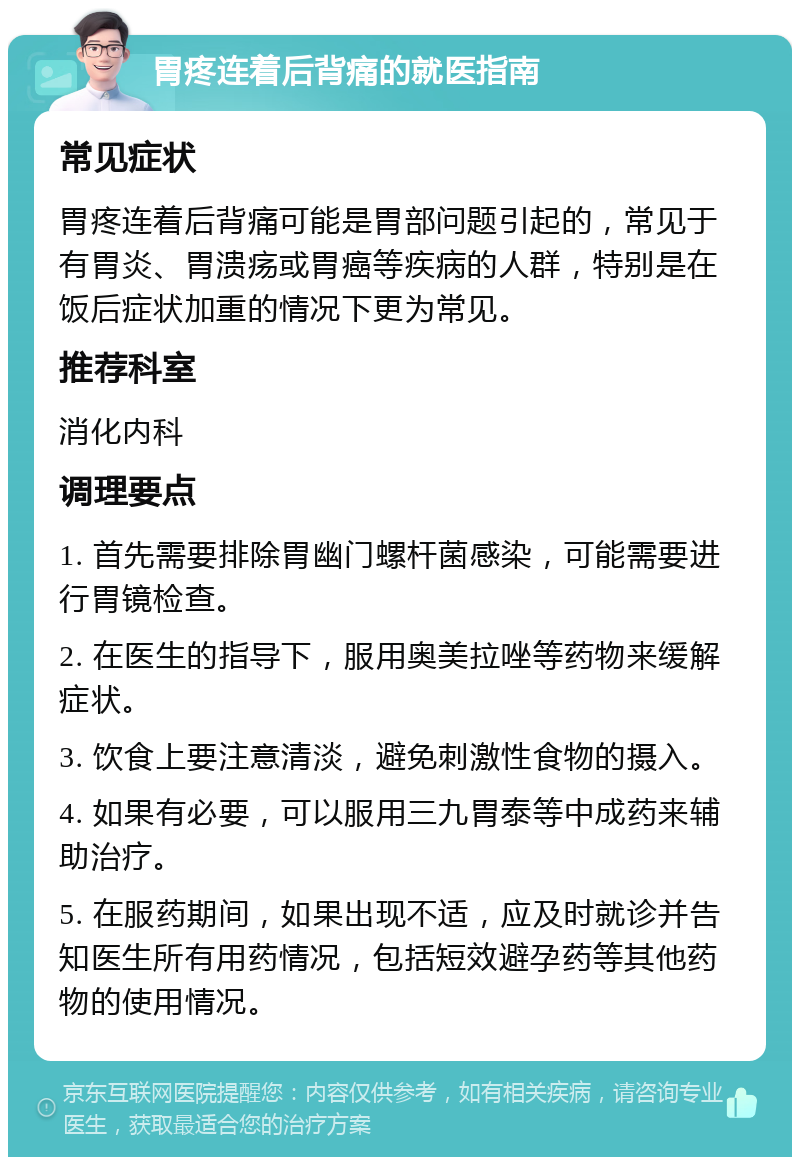 胃疼连着后背痛的就医指南 常见症状 胃疼连着后背痛可能是胃部问题引起的，常见于有胃炎、胃溃疡或胃癌等疾病的人群，特别是在饭后症状加重的情况下更为常见。 推荐科室 消化内科 调理要点 1. 首先需要排除胃幽门螺杆菌感染，可能需要进行胃镜检查。 2. 在医生的指导下，服用奥美拉唑等药物来缓解症状。 3. 饮食上要注意清淡，避免刺激性食物的摄入。 4. 如果有必要，可以服用三九胃泰等中成药来辅助治疗。 5. 在服药期间，如果出现不适，应及时就诊并告知医生所有用药情况，包括短效避孕药等其他药物的使用情况。