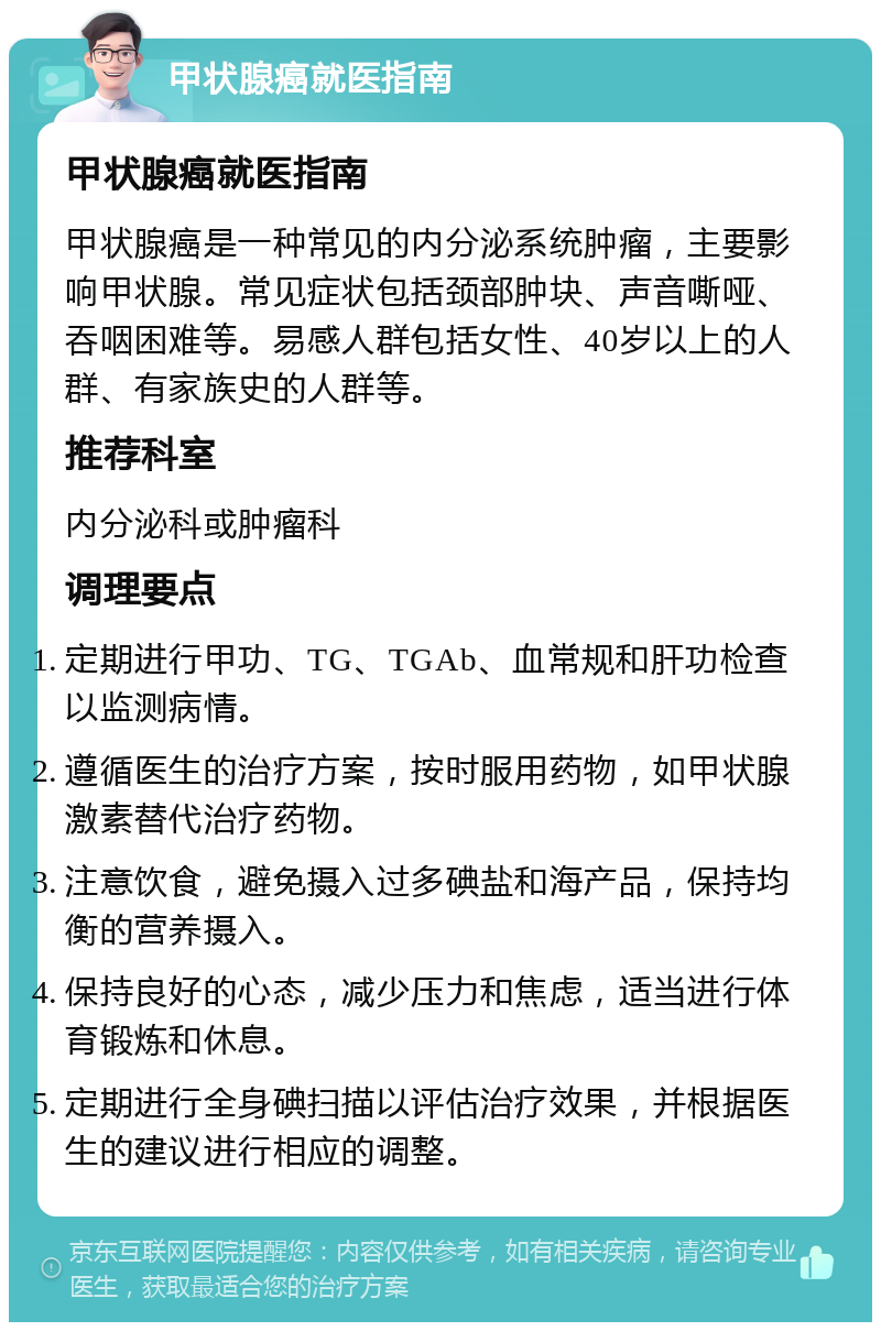 甲状腺癌就医指南 甲状腺癌就医指南 甲状腺癌是一种常见的内分泌系统肿瘤，主要影响甲状腺。常见症状包括颈部肿块、声音嘶哑、吞咽困难等。易感人群包括女性、40岁以上的人群、有家族史的人群等。 推荐科室 内分泌科或肿瘤科 调理要点 定期进行甲功、TG、TGAb、血常规和肝功检查以监测病情。 遵循医生的治疗方案，按时服用药物，如甲状腺激素替代治疗药物。 注意饮食，避免摄入过多碘盐和海产品，保持均衡的营养摄入。 保持良好的心态，减少压力和焦虑，适当进行体育锻炼和休息。 定期进行全身碘扫描以评估治疗效果，并根据医生的建议进行相应的调整。