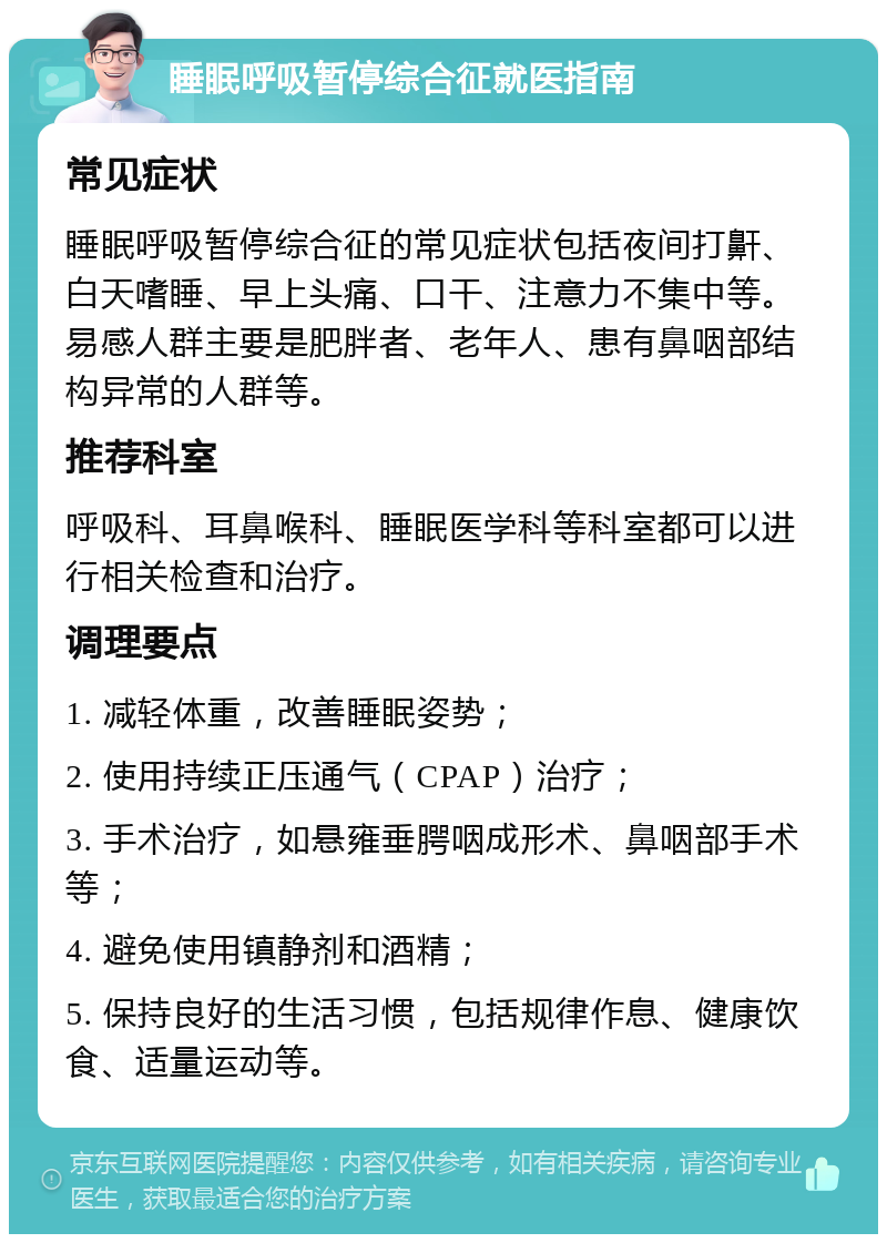 睡眠呼吸暂停综合征就医指南 常见症状 睡眠呼吸暂停综合征的常见症状包括夜间打鼾、白天嗜睡、早上头痛、口干、注意力不集中等。易感人群主要是肥胖者、老年人、患有鼻咽部结构异常的人群等。 推荐科室 呼吸科、耳鼻喉科、睡眠医学科等科室都可以进行相关检查和治疗。 调理要点 1. 减轻体重，改善睡眠姿势； 2. 使用持续正压通气（CPAP）治疗； 3. 手术治疗，如悬雍垂腭咽成形术、鼻咽部手术等； 4. 避免使用镇静剂和酒精； 5. 保持良好的生活习惯，包括规律作息、健康饮食、适量运动等。