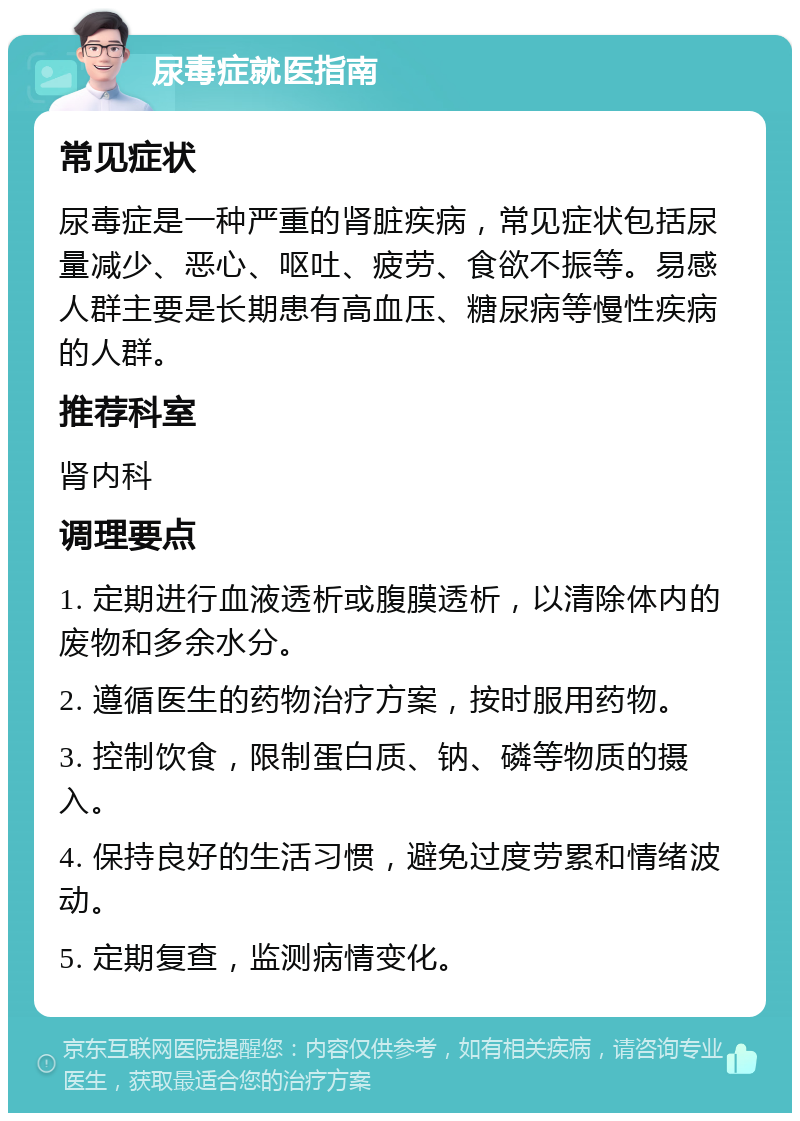 尿毒症就医指南 常见症状 尿毒症是一种严重的肾脏疾病，常见症状包括尿量减少、恶心、呕吐、疲劳、食欲不振等。易感人群主要是长期患有高血压、糖尿病等慢性疾病的人群。 推荐科室 肾内科 调理要点 1. 定期进行血液透析或腹膜透析，以清除体内的废物和多余水分。 2. 遵循医生的药物治疗方案，按时服用药物。 3. 控制饮食，限制蛋白质、钠、磷等物质的摄入。 4. 保持良好的生活习惯，避免过度劳累和情绪波动。 5. 定期复查，监测病情变化。