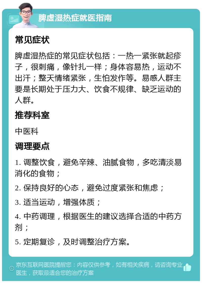 脾虚湿热症就医指南 常见症状 脾虚湿热症的常见症状包括：一热一紧张就起疹子，很刺痛，像针扎一样；身体容易热，运动不出汗；整天情绪紧张，生怕发作等。易感人群主要是长期处于压力大、饮食不规律、缺乏运动的人群。 推荐科室 中医科 调理要点 1. 调整饮食，避免辛辣、油腻食物，多吃清淡易消化的食物； 2. 保持良好的心态，避免过度紧张和焦虑； 3. 适当运动，增强体质； 4. 中药调理，根据医生的建议选择合适的中药方剂； 5. 定期复诊，及时调整治疗方案。