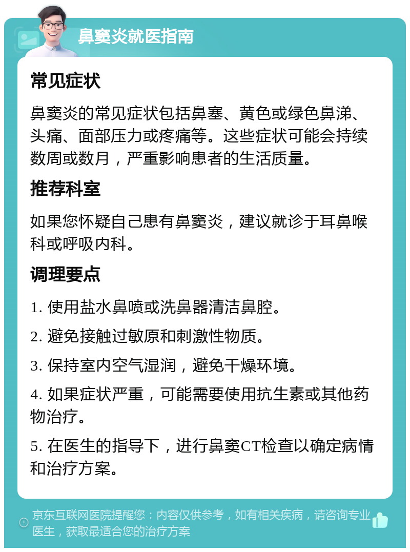 鼻窦炎就医指南 常见症状 鼻窦炎的常见症状包括鼻塞、黄色或绿色鼻涕、头痛、面部压力或疼痛等。这些症状可能会持续数周或数月，严重影响患者的生活质量。 推荐科室 如果您怀疑自己患有鼻窦炎，建议就诊于耳鼻喉科或呼吸内科。 调理要点 1. 使用盐水鼻喷或洗鼻器清洁鼻腔。 2. 避免接触过敏原和刺激性物质。 3. 保持室内空气湿润，避免干燥环境。 4. 如果症状严重，可能需要使用抗生素或其他药物治疗。 5. 在医生的指导下，进行鼻窦CT检查以确定病情和治疗方案。