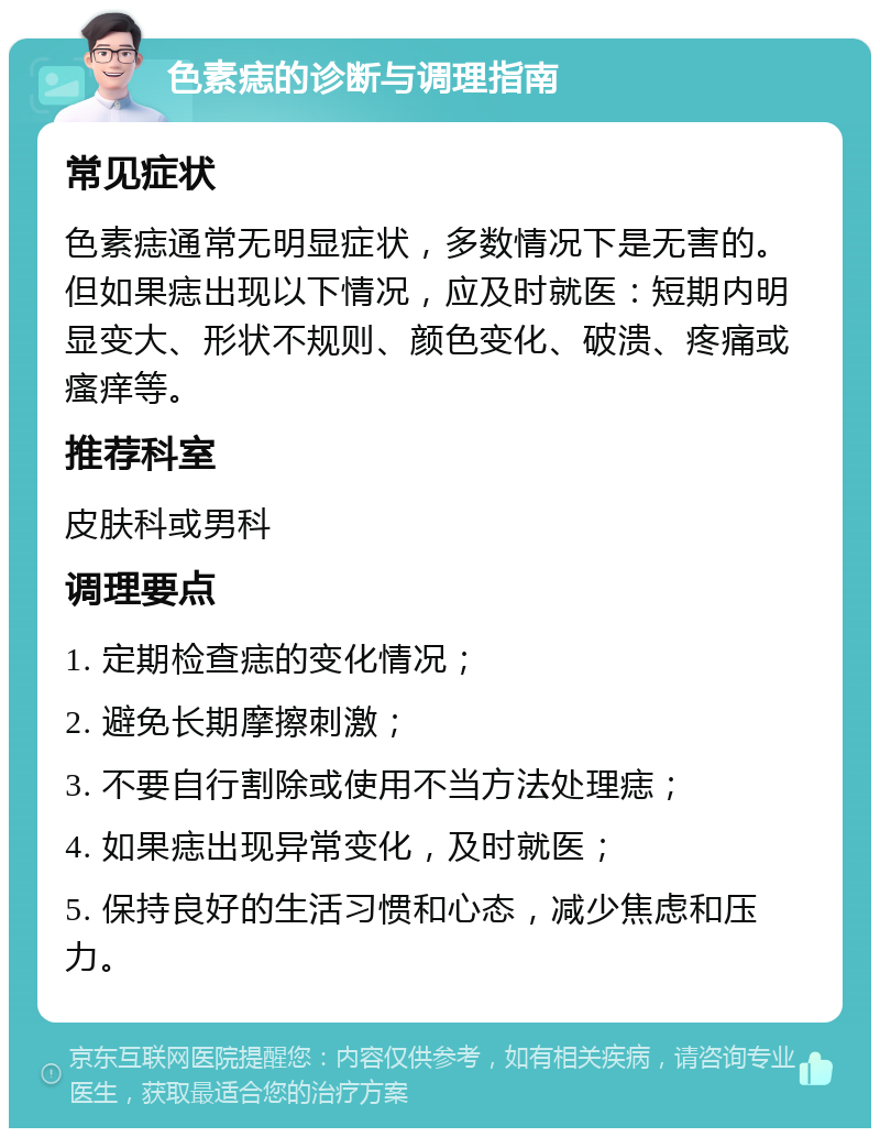 色素痣的诊断与调理指南 常见症状 色素痣通常无明显症状，多数情况下是无害的。但如果痣出现以下情况，应及时就医：短期内明显变大、形状不规则、颜色变化、破溃、疼痛或瘙痒等。 推荐科室 皮肤科或男科 调理要点 1. 定期检查痣的变化情况； 2. 避免长期摩擦刺激； 3. 不要自行割除或使用不当方法处理痣； 4. 如果痣出现异常变化，及时就医； 5. 保持良好的生活习惯和心态，减少焦虑和压力。