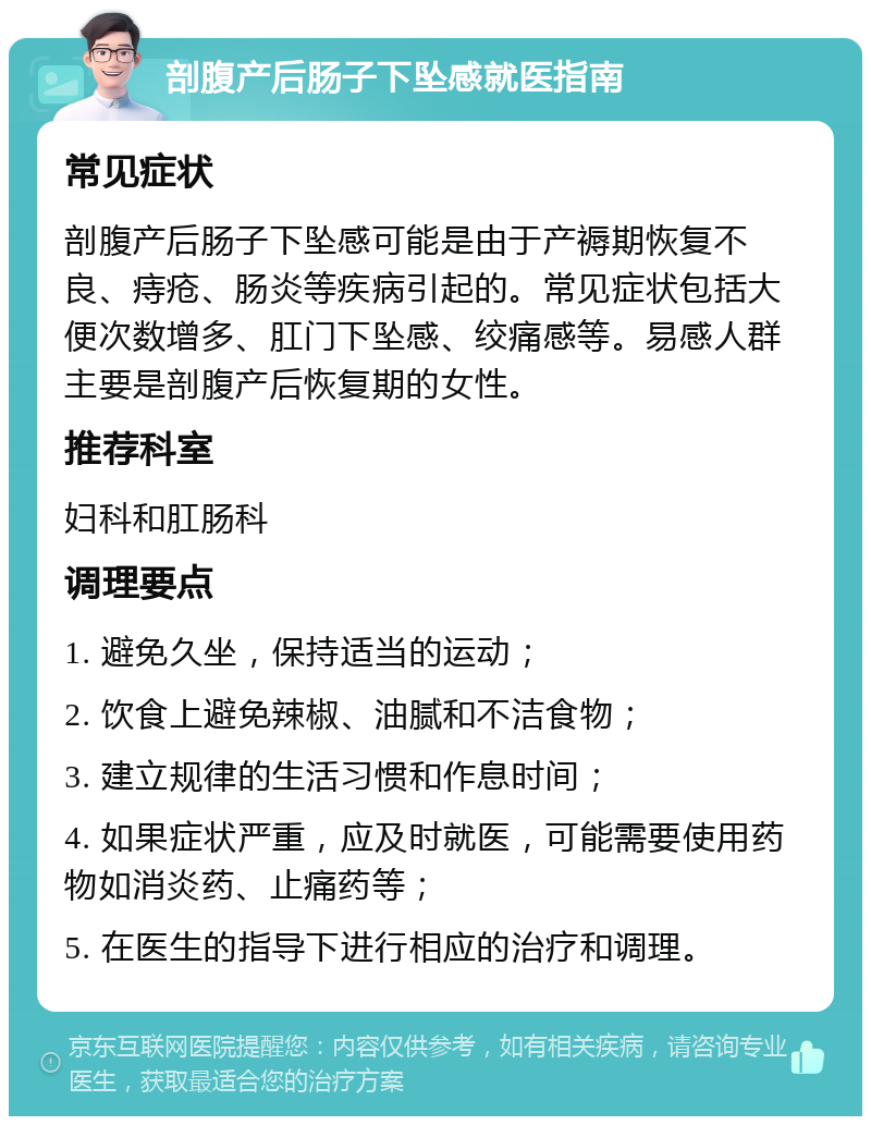 剖腹产后肠子下坠感就医指南 常见症状 剖腹产后肠子下坠感可能是由于产褥期恢复不良、痔疮、肠炎等疾病引起的。常见症状包括大便次数增多、肛门下坠感、绞痛感等。易感人群主要是剖腹产后恢复期的女性。 推荐科室 妇科和肛肠科 调理要点 1. 避免久坐，保持适当的运动； 2. 饮食上避免辣椒、油腻和不洁食物； 3. 建立规律的生活习惯和作息时间； 4. 如果症状严重，应及时就医，可能需要使用药物如消炎药、止痛药等； 5. 在医生的指导下进行相应的治疗和调理。