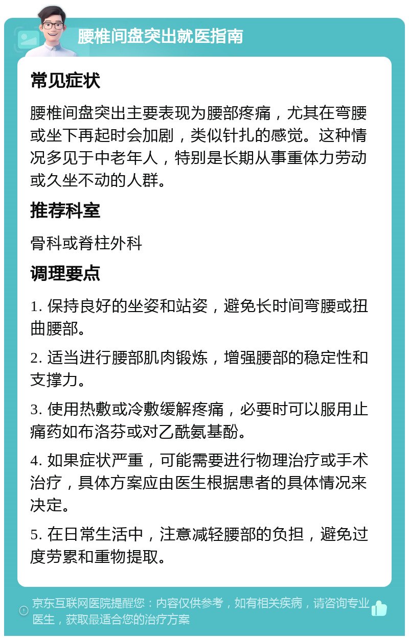 腰椎间盘突出就医指南 常见症状 腰椎间盘突出主要表现为腰部疼痛，尤其在弯腰或坐下再起时会加剧，类似针扎的感觉。这种情况多见于中老年人，特别是长期从事重体力劳动或久坐不动的人群。 推荐科室 骨科或脊柱外科 调理要点 1. 保持良好的坐姿和站姿，避免长时间弯腰或扭曲腰部。 2. 适当进行腰部肌肉锻炼，增强腰部的稳定性和支撑力。 3. 使用热敷或冷敷缓解疼痛，必要时可以服用止痛药如布洛芬或对乙酰氨基酚。 4. 如果症状严重，可能需要进行物理治疗或手术治疗，具体方案应由医生根据患者的具体情况来决定。 5. 在日常生活中，注意减轻腰部的负担，避免过度劳累和重物提取。