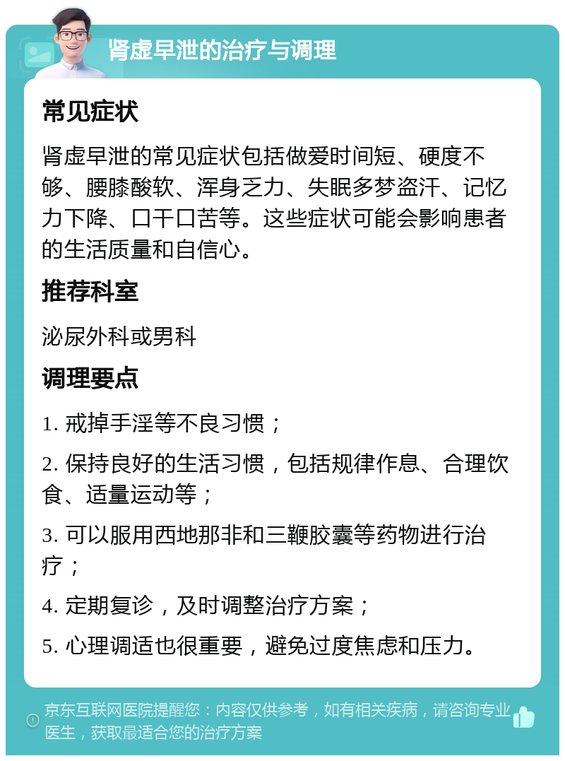 肾虚早泄的治疗与调理 常见症状 肾虚早泄的常见症状包括做爱时间短、硬度不够、腰膝酸软、浑身乏力、失眠多梦盗汗、记忆力下降、口干口苦等。这些症状可能会影响患者的生活质量和自信心。 推荐科室 泌尿外科或男科 调理要点 1. 戒掉手淫等不良习惯； 2. 保持良好的生活习惯，包括规律作息、合理饮食、适量运动等； 3. 可以服用西地那非和三鞭胶囊等药物进行治疗； 4. 定期复诊，及时调整治疗方案； 5. 心理调适也很重要，避免过度焦虑和压力。