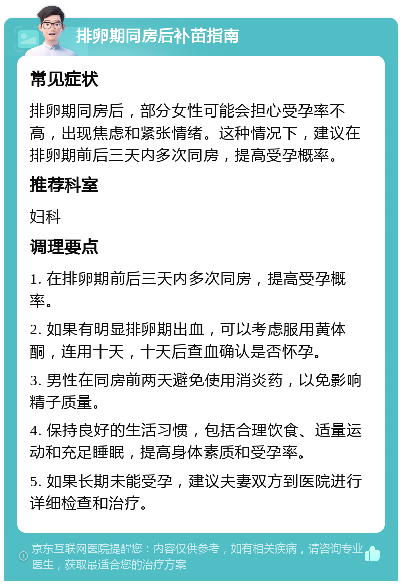 排卵期同房后补苗指南 常见症状 排卵期同房后，部分女性可能会担心受孕率不高，出现焦虑和紧张情绪。这种情况下，建议在排卵期前后三天内多次同房，提高受孕概率。 推荐科室 妇科 调理要点 1. 在排卵期前后三天内多次同房，提高受孕概率。 2. 如果有明显排卵期出血，可以考虑服用黄体酮，连用十天，十天后查血确认是否怀孕。 3. 男性在同房前两天避免使用消炎药，以免影响精子质量。 4. 保持良好的生活习惯，包括合理饮食、适量运动和充足睡眠，提高身体素质和受孕率。 5. 如果长期未能受孕，建议夫妻双方到医院进行详细检查和治疗。