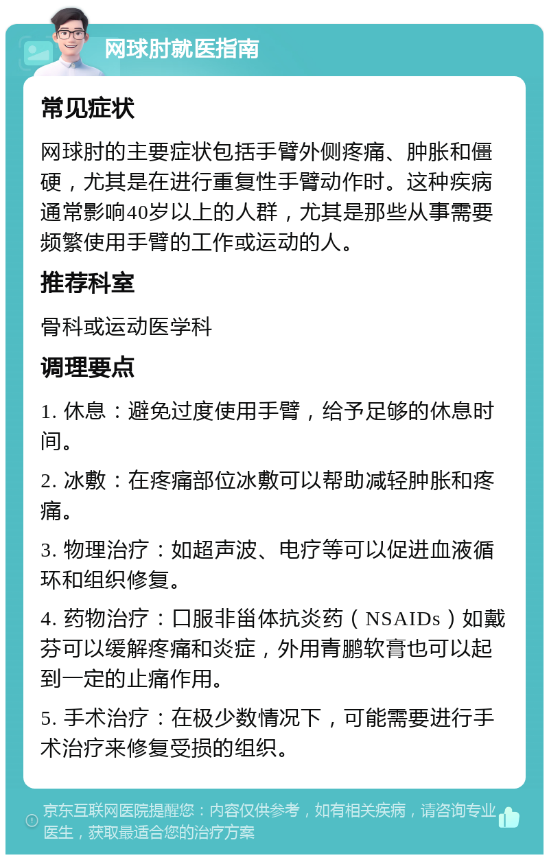 网球肘就医指南 常见症状 网球肘的主要症状包括手臂外侧疼痛、肿胀和僵硬，尤其是在进行重复性手臂动作时。这种疾病通常影响40岁以上的人群，尤其是那些从事需要频繁使用手臂的工作或运动的人。 推荐科室 骨科或运动医学科 调理要点 1. 休息：避免过度使用手臂，给予足够的休息时间。 2. 冰敷：在疼痛部位冰敷可以帮助减轻肿胀和疼痛。 3. 物理治疗：如超声波、电疗等可以促进血液循环和组织修复。 4. 药物治疗：口服非甾体抗炎药（NSAIDs）如戴芬可以缓解疼痛和炎症，外用青鹏软膏也可以起到一定的止痛作用。 5. 手术治疗：在极少数情况下，可能需要进行手术治疗来修复受损的组织。