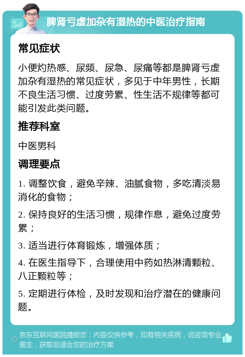 脾肾亏虚加杂有湿热的中医治疗指南 常见症状 小便灼热感、尿频、尿急、尿痛等都是脾肾亏虚加杂有湿热的常见症状，多见于中年男性，长期不良生活习惯、过度劳累、性生活不规律等都可能引发此类问题。 推荐科室 中医男科 调理要点 1. 调整饮食，避免辛辣、油腻食物，多吃清淡易消化的食物； 2. 保持良好的生活习惯，规律作息，避免过度劳累； 3. 适当进行体育锻炼，增强体质； 4. 在医生指导下，合理使用中药如热淋清颗粒、八正颗粒等； 5. 定期进行体检，及时发现和治疗潜在的健康问题。