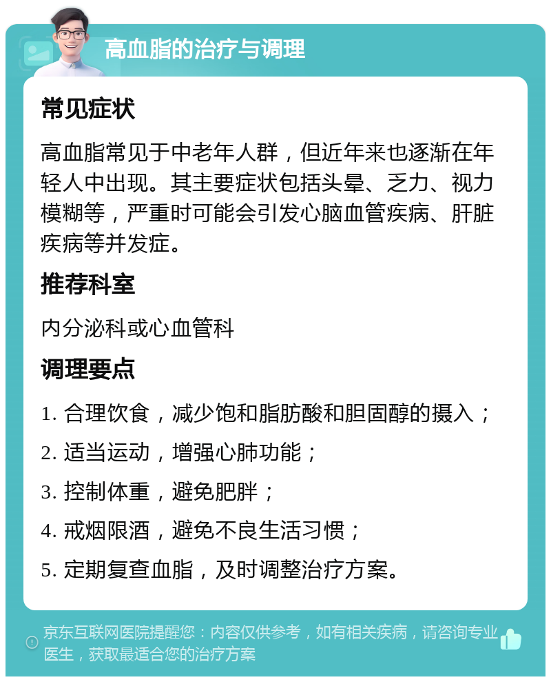 高血脂的治疗与调理 常见症状 高血脂常见于中老年人群，但近年来也逐渐在年轻人中出现。其主要症状包括头晕、乏力、视力模糊等，严重时可能会引发心脑血管疾病、肝脏疾病等并发症。 推荐科室 内分泌科或心血管科 调理要点 1. 合理饮食，减少饱和脂肪酸和胆固醇的摄入； 2. 适当运动，增强心肺功能； 3. 控制体重，避免肥胖； 4. 戒烟限酒，避免不良生活习惯； 5. 定期复查血脂，及时调整治疗方案。