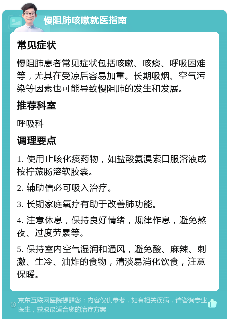 慢阻肺咳嗽就医指南 常见症状 慢阻肺患者常见症状包括咳嗽、咳痰、呼吸困难等，尤其在受凉后容易加重。长期吸烟、空气污染等因素也可能导致慢阻肺的发生和发展。 推荐科室 呼吸科 调理要点 1. 使用止咳化痰药物，如盐酸氨溴索口服溶液或桉柠蒎肠溶软胶囊。 2. 辅助信必可吸入治疗。 3. 长期家庭氧疗有助于改善肺功能。 4. 注意休息，保持良好情绪，规律作息，避免熬夜、过度劳累等。 5. 保持室内空气湿润和通风，避免酸、麻辣、刺激、生冷、油炸的食物，清淡易消化饮食，注意保暖。