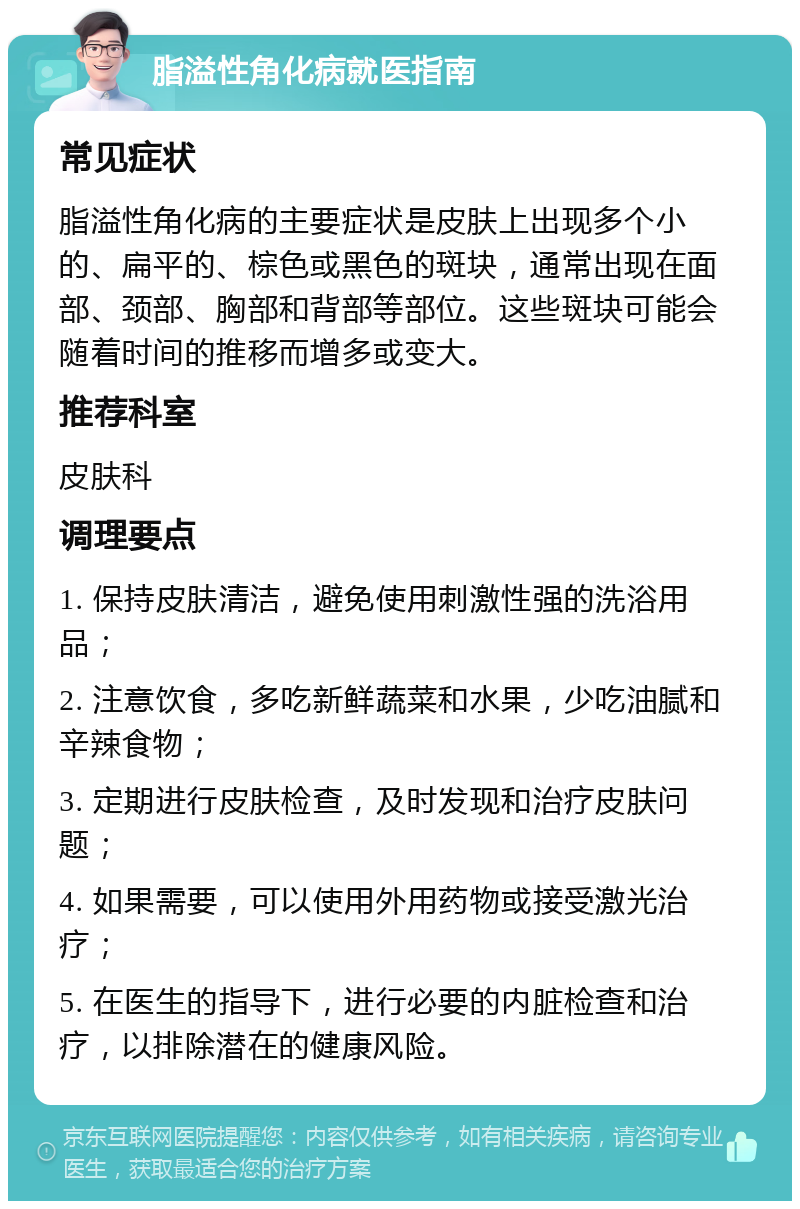 脂溢性角化病就医指南 常见症状 脂溢性角化病的主要症状是皮肤上出现多个小的、扁平的、棕色或黑色的斑块，通常出现在面部、颈部、胸部和背部等部位。这些斑块可能会随着时间的推移而增多或变大。 推荐科室 皮肤科 调理要点 1. 保持皮肤清洁，避免使用刺激性强的洗浴用品； 2. 注意饮食，多吃新鲜蔬菜和水果，少吃油腻和辛辣食物； 3. 定期进行皮肤检查，及时发现和治疗皮肤问题； 4. 如果需要，可以使用外用药物或接受激光治疗； 5. 在医生的指导下，进行必要的内脏检查和治疗，以排除潜在的健康风险。