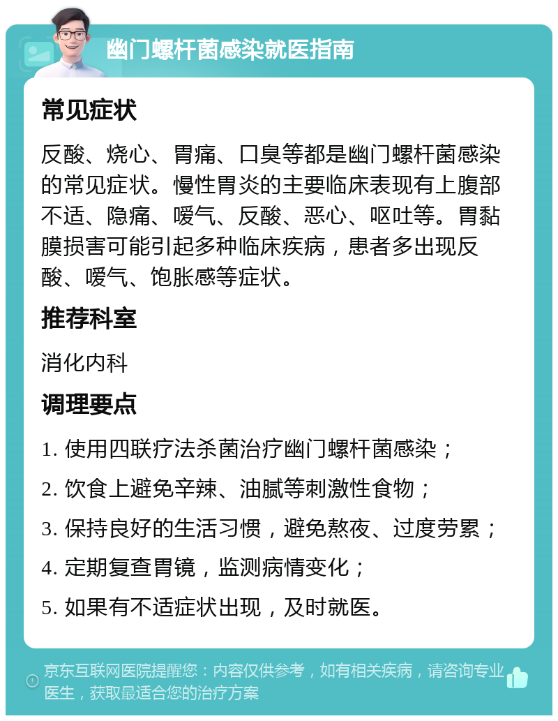 幽门螺杆菌感染就医指南 常见症状 反酸、烧心、胃痛、口臭等都是幽门螺杆菌感染的常见症状。慢性胃炎的主要临床表现有上腹部不适、隐痛、嗳气、反酸、恶心、呕吐等。胃黏膜损害可能引起多种临床疾病，患者多出现反酸、嗳气、饱胀感等症状。 推荐科室 消化内科 调理要点 1. 使用四联疗法杀菌治疗幽门螺杆菌感染； 2. 饮食上避免辛辣、油腻等刺激性食物； 3. 保持良好的生活习惯，避免熬夜、过度劳累； 4. 定期复查胃镜，监测病情变化； 5. 如果有不适症状出现，及时就医。