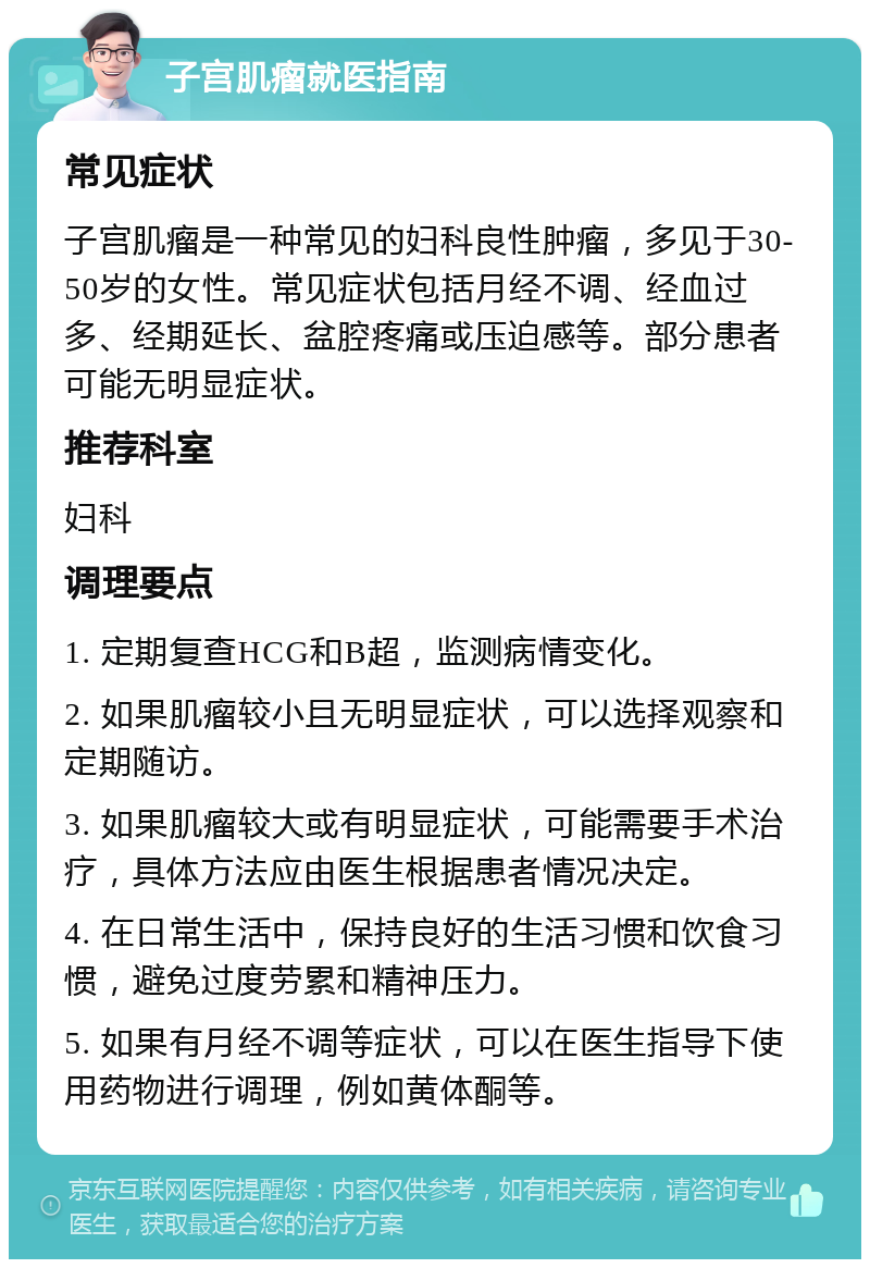 子宫肌瘤就医指南 常见症状 子宫肌瘤是一种常见的妇科良性肿瘤，多见于30-50岁的女性。常见症状包括月经不调、经血过多、经期延长、盆腔疼痛或压迫感等。部分患者可能无明显症状。 推荐科室 妇科 调理要点 1. 定期复查HCG和B超，监测病情变化。 2. 如果肌瘤较小且无明显症状，可以选择观察和定期随访。 3. 如果肌瘤较大或有明显症状，可能需要手术治疗，具体方法应由医生根据患者情况决定。 4. 在日常生活中，保持良好的生活习惯和饮食习惯，避免过度劳累和精神压力。 5. 如果有月经不调等症状，可以在医生指导下使用药物进行调理，例如黄体酮等。